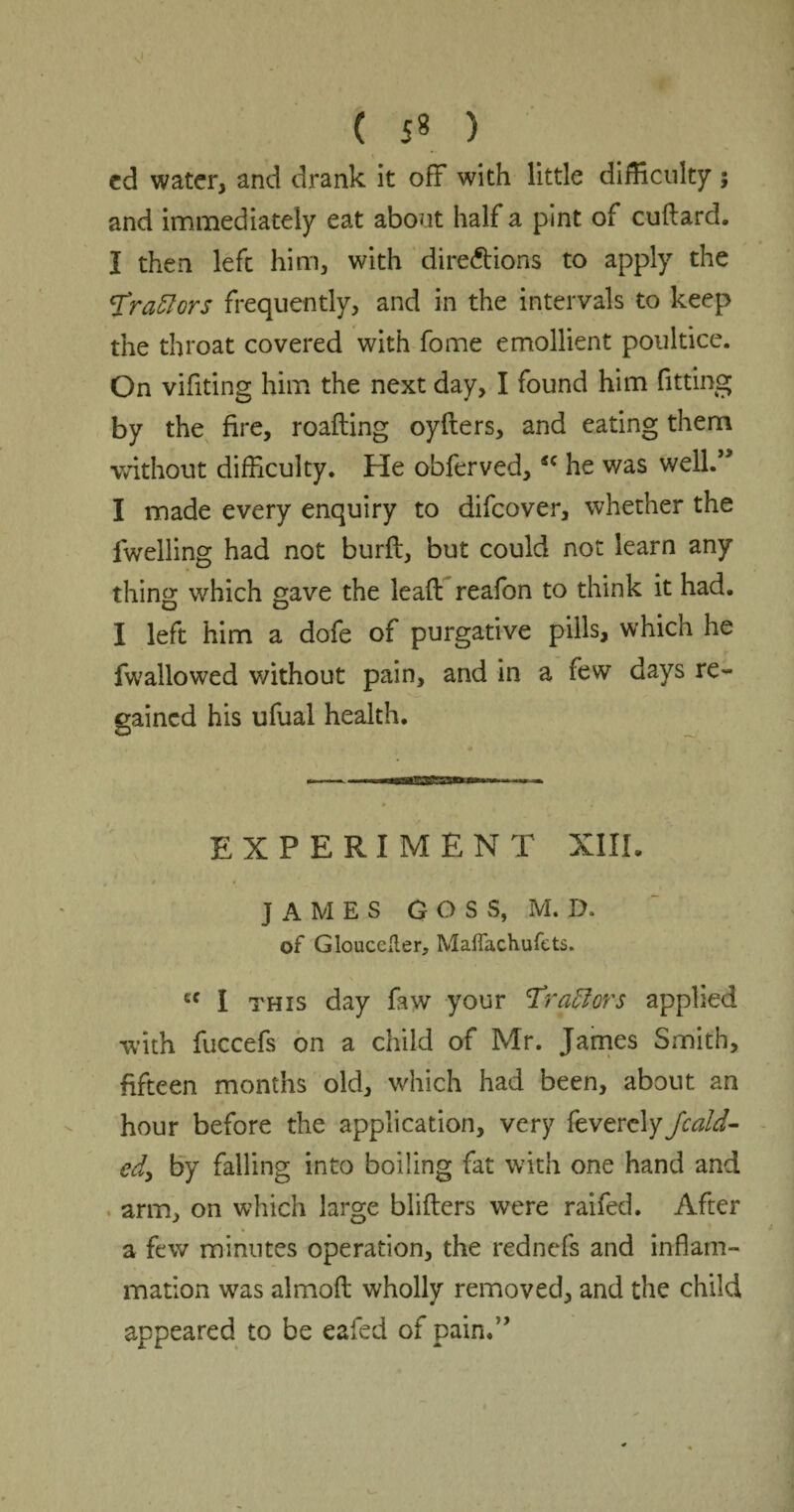 cd water, and drank it off with little difficulty; and immediately eat about half a pint of cuftard. I then left him, with directions to apply the 'frattors frequently, and in the intervals to keep the throat covered with fome emollient poultice. On vifiting him the next day, I found him fitting by the fire, roafting oyfters, and eating them without difficulty. He obferved,sc he was well.,> I made every enquiry to difcover, whether the fwelling had not burft, but could not learn any thing which gave the lead reafon to think it had. I left him a dofe of purgative pills, which he fwallowed v/ithout pain, and in a few days re¬ gained his ufual health. EXPERIMENT XIII. t i . . f' ; , / < / JAMES GOSS, M. D. of Gloucester, Maffachufets. cc I this day faw your Traftors applied with fuccefs on a child of Mr. James Smith, fifteen months old, which had been, about an hour before the application, very feverely Jcald- edy by falling into boiling fat with one hand and arm, on which large blifters were raifed. After a few minutes operation, the rednefs and inflam¬ mation was almofl wholly removed, and the child appeared to be eafed of pain.”