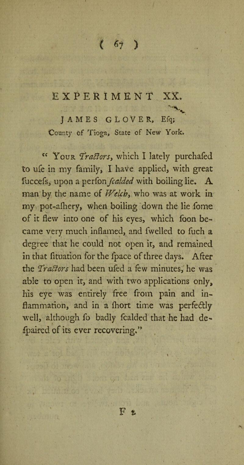 { «7 ) EXPERIMENT XX. JAMES GLOVER. Efq; County of Tioga, State of New York, cc Your tfrattorS) which I lately purchafed to ufe in my family, I have applied, with great fuccefs, upon a perfon fcaided with boiling lie. A man by the name of Welch, who was at work in my pot-afhery, when boiling down the lie fome of it flew into one of his eyes, which foon be¬ came very much inflamed, and fwelled to fuch a degree that he could not open it, and remained in that fituation for the fpace of three days. After the Trattors had been ufed a few minutes, he was able to open it, and with two applications only, his eye was entirely free from pain and in¬ flammation, and in a fhort time was perfectly well, although fo badly fcalded that he had de¬ barred of its ever recovering,” \ F » /