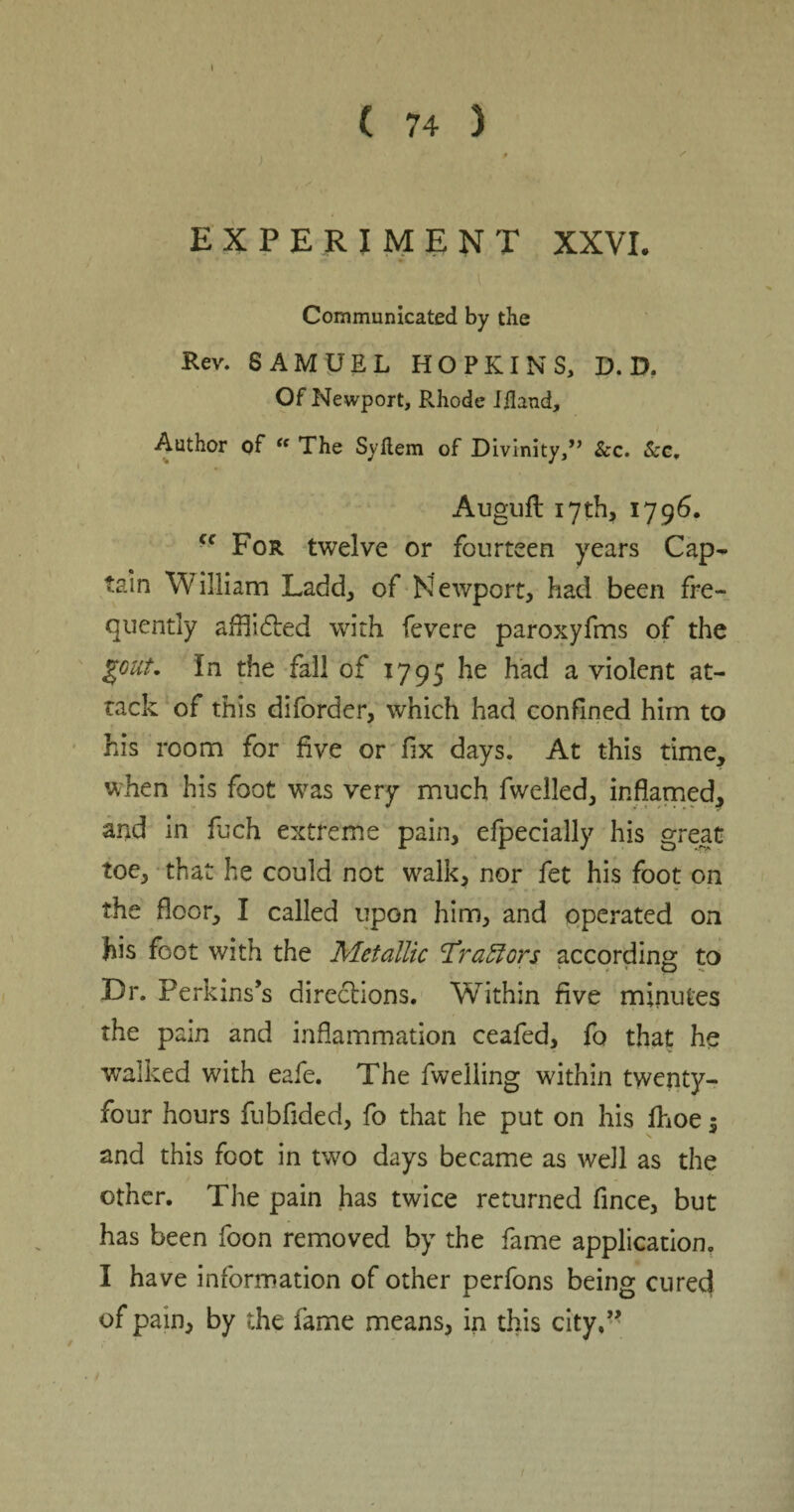 ✓ EXPERIMENT XXVI. Communicated by the Rev. SAMUEL HOPKINS, D. D. Of Newport, Rhode Iflaud, Author of “ The Syftem of Divinity,” See. Sec. Auguft 17 th, 1796. Cf For twelve or fourteen years Cap¬ tain William Ladd, of Newport, had been fre¬ quently afflidbed with fevere paroxyfms of the gout, in the fall of 1795 he had a violent at¬ tack of this diforder, which had confined him to his room for five or fix days. At this time, when his foot was very much fwelled, inflamed, and in fuch extreme pain, efpecially his great toe, that he could not walk, nor fet his foot on the floor, I called upon him, and operated on his foot with the Metallic Traffors according to Dr. Perkins’s directions. Within five minutes the pain and inflammation ceafed, fo that he walked with eafe. The fwelling within twenty- four hours fubfided, fo that he put on his fhoe $ and this foot in two days became as well as the other. The pain has twice returned fince, but has been foon removed by the fame application. I have information of other perfons being cured of pain, by the fame means, in this city,”