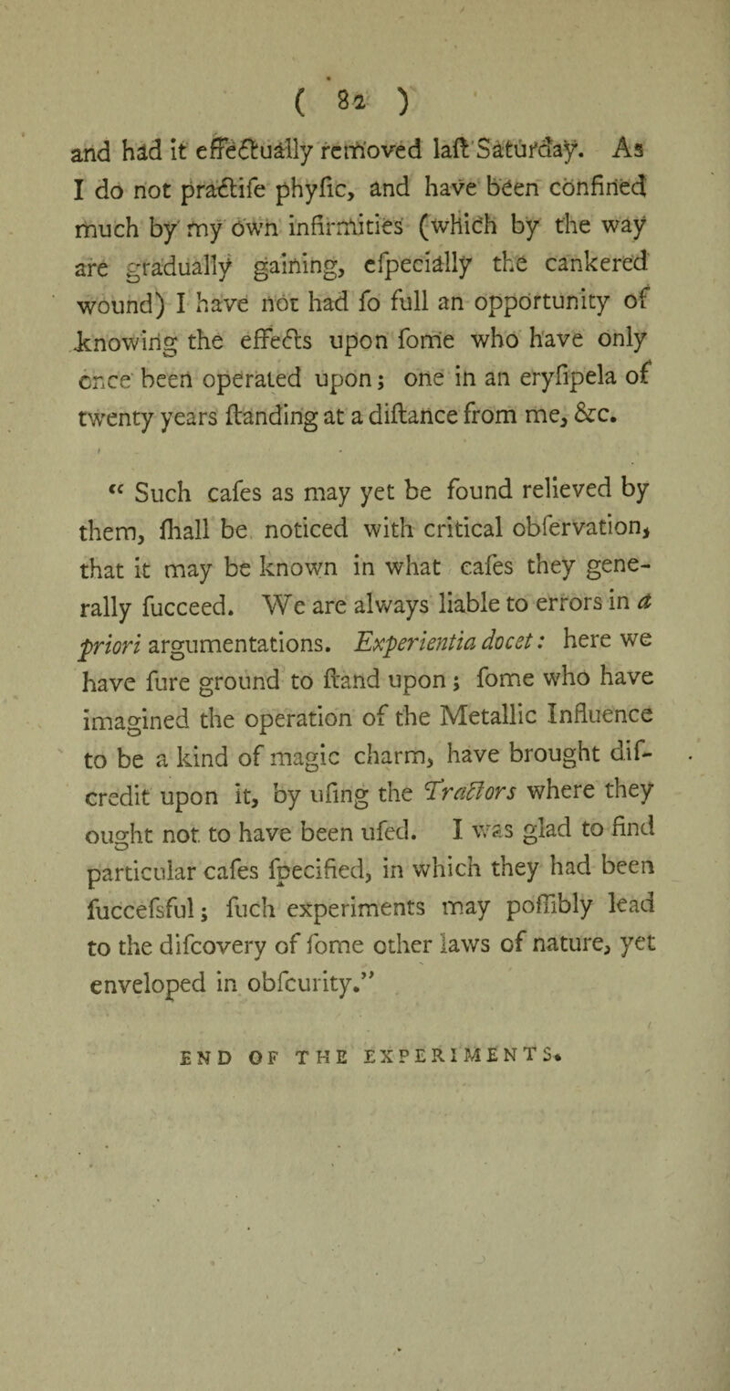 ( ‘s* y • and had it effectually removed laft: Saturday. As I do not praClife phyfic, and have been confined much by my own infirmities (which by the way are gradually gaining, efpecially the cankered wound) I have not had fo full an opportunity of .knowing the effects upon forrie who have only once' been operated upon; one in an eryfipela of twenty years (landing at a diftance from me, &c. t cc Such cafes as may yet be found relieved by them, (hall be noticed with critical obfervation, that it may be known in what cafes they gene¬ rally fucceed. We are always liable to errors in a •priori argumentations. Experientia docst: here we have fure ground to (land upon; fome who have imagined the operation of the Metallic Influence to be a kind of magic charm, have brought dif- credit upon it, by ufing the Eraftors where they ouo-ht not to have been ufcd. I was glad to find o particular cafes fpecified, in which they had been fuccefsful; fuch experiments may poflibly lead to the difcovery of fome other laws of nature, yet enveloped in obfcurity.” END OF THE EXPERIMENTS*