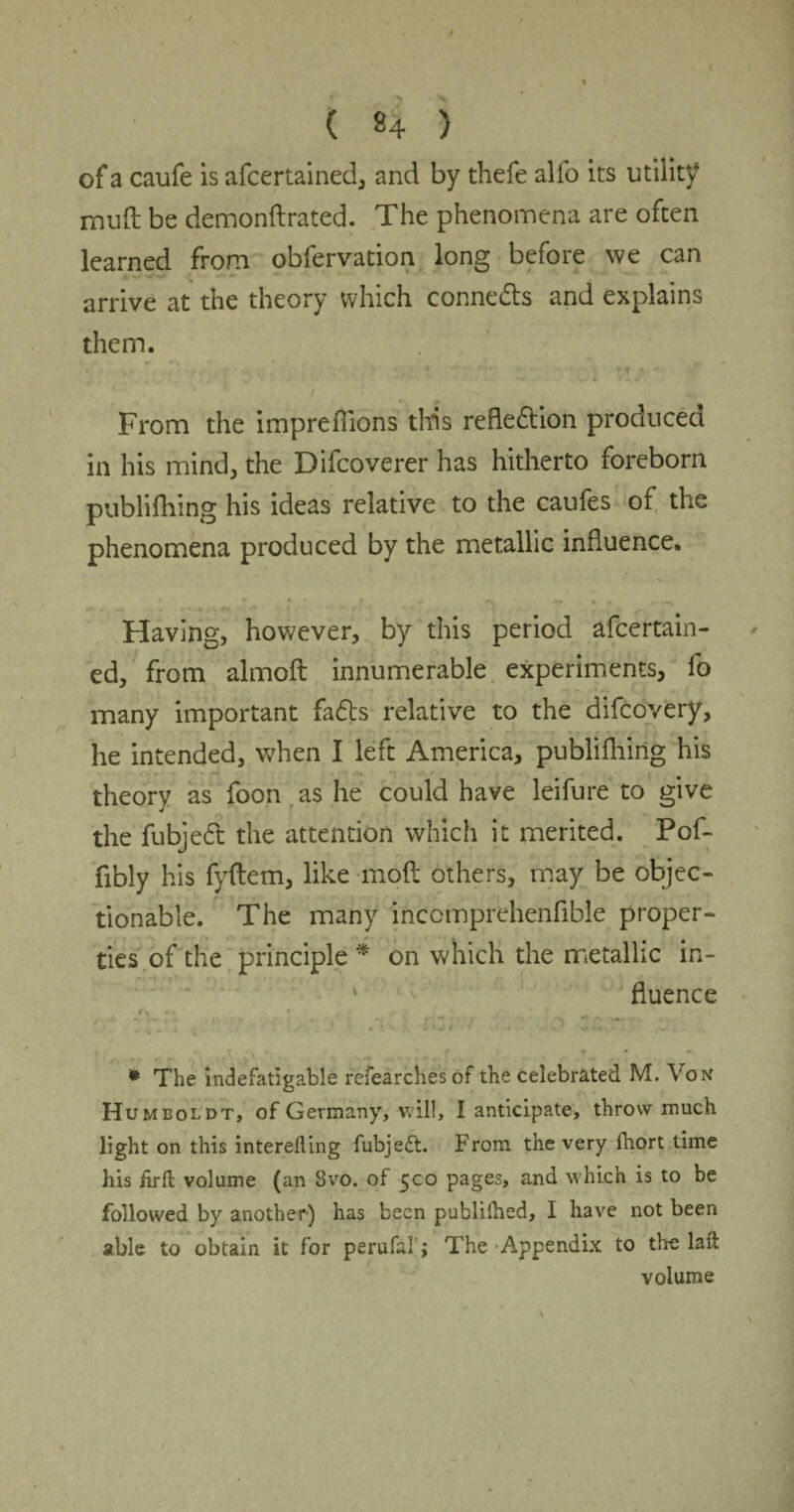 ( «4 ) of a caufe is afcertained, and by thefe alfo its utility mud be demonflrated. The phenomena are often learned from obfervation long before we can arrive at the theory which connects and explains them. From the imprefiions tltis reflection produced in his mind, the Difcoverer has hitherto foreborn publifliing his ideas relative to the caufes of the phenomena produced by the metallic influence. * • r - rs «r • » r *\ Having, however, by this period afcertain- ed, from almoft innumerable experiments, fo many important fa£ts relative to the difcovery, he intended, when I left America, publifliing his theory as foon as he could have leifure to give the fubjeCt the attention which it merited. Pof- fibly his fyflem, like mod others, may be objec¬ tionable. The many inccmprehenfible proper- ties of the principle * on which the metallic in¬ fluence f , • •*. *. f f • »• * The indefatigable refearches of the celebrated M. Von Humboldt, of Germany, will, I anticipate, throw much light on this interefting fubjedt. From the very Ihort time his hrft volume (an Svo. of 500 pages, and which is to be followed by another) has been publilhed, I have not been able to obtain it for perufal; The Appendix to the laid volume
