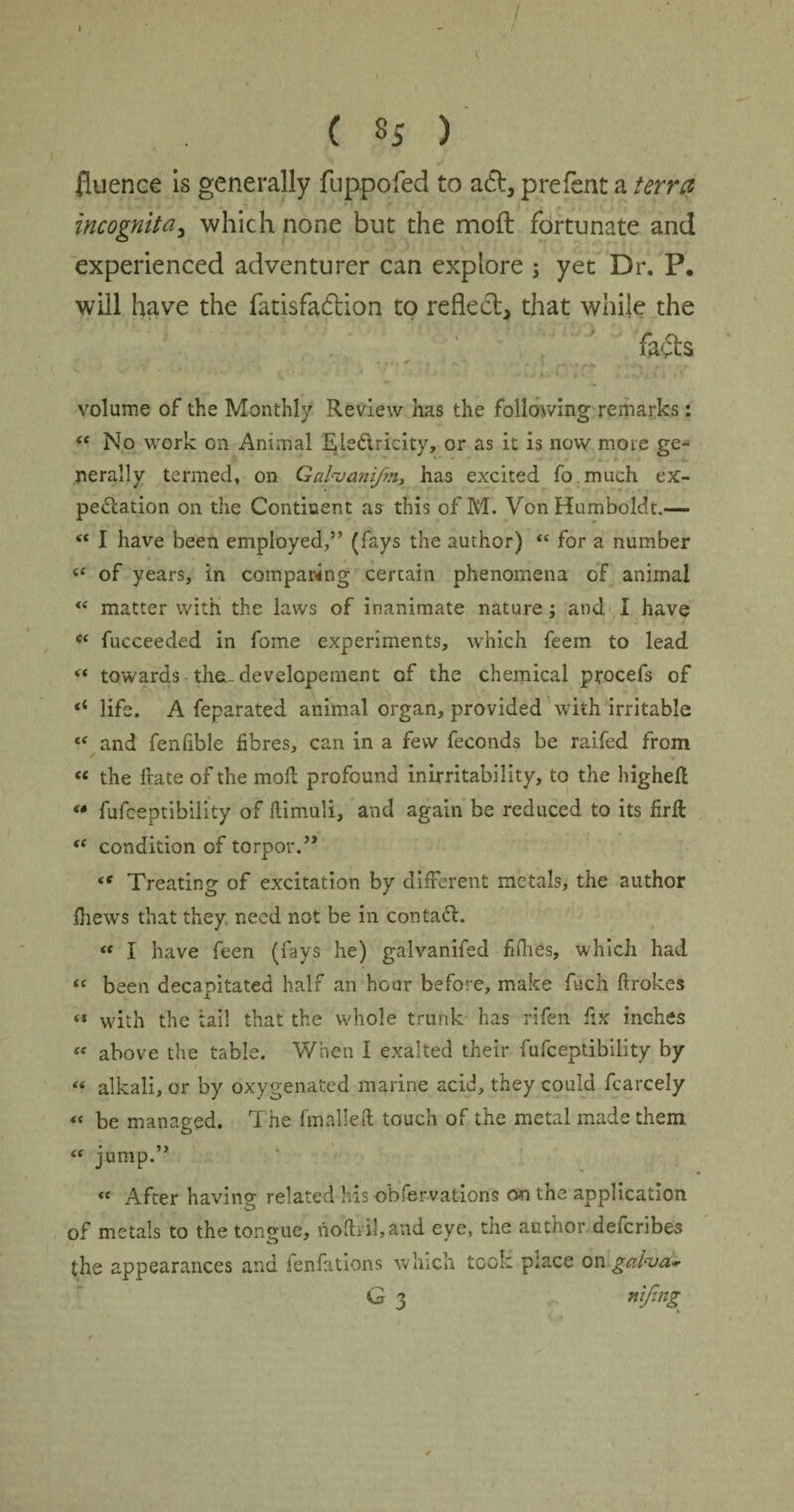 ( S5 ) fluence is generally fuppofed to aft, prefent a terra incognita, which none but the moft fortunate and experienced adventurer can explore ; yet Dr. P. will have the fatisfaftion to reflect, that while the fafts ' • . • \ .r\r+ ■ >•*+ • ■ ,(• j volume of the Monthly Review has the following remarks: “ No work on Animal Ele&ricity, or as it is now more ge- 4 - nerally termed, on Galyanifm, has excited fo much ex¬ pedition on the Continent as this of M. Von Humboldt.— “ I have been employed,” (fays the author) “ for a number 6C of years, in comparing certain phenomena of animal (t matter with the laws of inanimate nature; and I have “ fucceeded in fome experiments, which feem to lead “ towards th&-developement of the chemical procefs of *{ life. A feparated animal organ, provided with irritable “ and fenfible fibres, can in a few feconds be raifed from “ the frate of the mod profound inirritability, to the highefl « fufceptibility of (limuli, and again be reduced to its firft “ condition of torpor.” “ Treating of excitation by different metals, the author (hews that they need not be in contadL “ I have feen (fays he) galvanifed fifhes, which had « been decapitated half an hour before, make fuch ftrokes « with the tail that the whole trunk has rifen fix inches <f above the table. When I exalted their fufceptibility by « alkali, or by oxygenated marine acid, they could fcarcely « be managed. The (mailed touch of the metal made them. « jump.” « After having related his obfervations on the application of metals to the tongue, noftnl,and eye, the author deferibes the appearances and fenfations which took place on■gai'va*