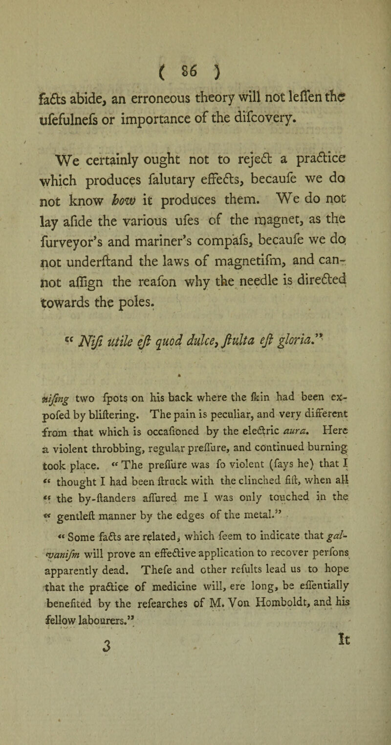fads abide, an erroneous theory will not leffen the ufefulnefs or importance of the difcovery. We certainly ought not to reject a pradtice which produces falutary effedls, becaufe we do not know how it produces them. We do not lay afide the various ufes of the magnet, as the furveyor’s and mariner’s comp’afs, becaufe we do not underftand the laws of magnetifm, and can¬ not aflign the reafon why the needle is diredted towards the poles. cc Nifi utile ejl quod duke, ftulta efi gloria.” ntjmg two fpots on his back where the fkin had been ex- pofed by bliflering. The pain is peculiar, and very different from that which is occafioned by the electric aura. Here a violent throbbing, regular p refill re, and continued burning took place. <<r The preffure was fo violent (fays he) that I « thought I had been ftruck with the clinched fift, when all « the by-handers affured me I was only touched in the « gentleft manner by the edges of the metal.5’ « Some fa£ts are related, which feem to indicate that gal- <zlanifm will prove an effective application to recover perfons apparently dead. Thefe and ether refults lead us to hope that the praftice of medicine will, ere long, be effentially benefited by the refearches of M. Von Homboldt, and his fellow labourers.” i t .v • * •• I • •1 « “ 3 It