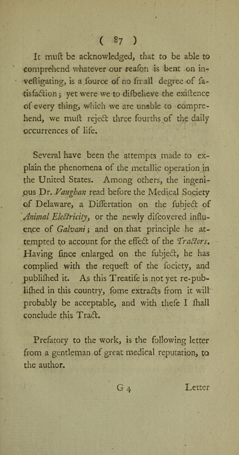 It mud be acknowledged, that to be able to comprehend whatever our reafon is bent on in- vefligating, is a fource of no fmall degree of fa- tisfadion j yet were we to difbeheve the exigence of every thing, which we are unable to compre¬ hend, we muff rejed three fourths of the daily occurrences of life. Several have been the attempts made to ex¬ plain the phenomena of the metallic operation in the United States. Among others, the ingeni- * pus Dr. Vaughan read before the Medical Society of Delaware, a DifTertation on the fubied of 'Animal Electricity, or the newly difcovered influ¬ ence of Galvani; and on that principle he at¬ tempted to account for the effect of the ‘Tractors. Having fince enlarged on the fubjed, he has complied with the requeft of the fociety, and publifhed it. As this Treatife is not yet re-pub- lifhed in this countrv, fome extrads from it will probably be acceptable, and with thefe I fhall conclude this Trad. Prefatory to the work, is the following letter from a gentleman of great medical reputation, to the author. Letter