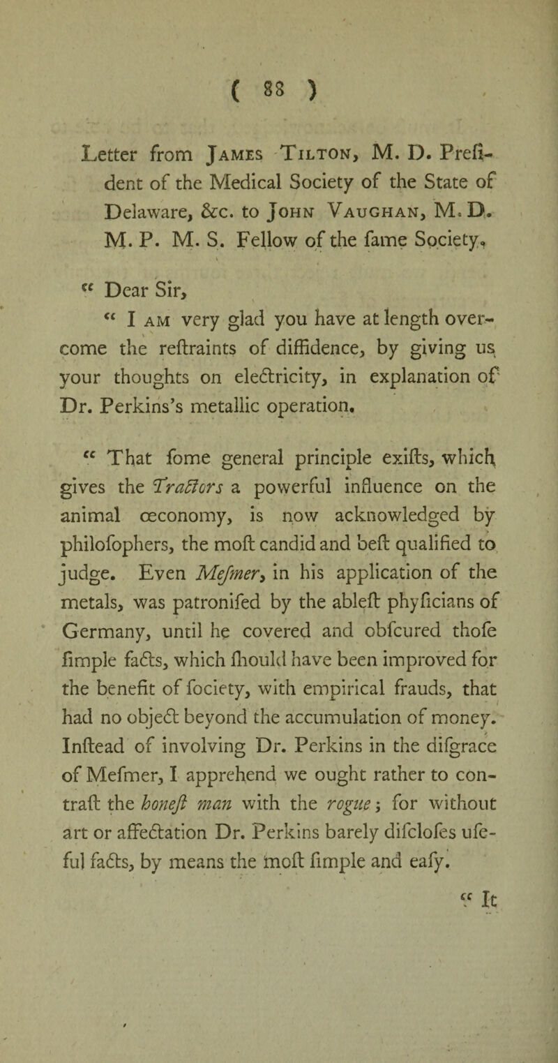 ( 83 ) Letter from James Tilton, M. D. Prefi- dent of the Medical Society of the State of Delaware, &c. to John Vaughan, M,D. M. P. M. S. Fellow of the fame Society, u Dear Sir, V “ I am very glad you have at length over- * v come the reftraints of diffidence, by giving us your thoughts on electricity, in explanation of Dr. Perkins’s metallic operation, cc That fome general principle exifts, which gives the Trailers a powerful influence on the animal oeconomy, is now acknowledged by philofophers, the moft candid and beit qualified to judge. Even Mejmer> in his application of the metals, was patronifed by the ableit phyficians of Germany, until he covered and oblcured thofe fimple faCts, which fhould have been improved for the benefit of fociety, with empirical frauds, that had no objeCt beyond the accumulation of money. > Inftead of involving Dr. Perkins in the difgrace of Mefmer, I apprehend we ought rather to con- trait the honeft man with the rogue; for without art or affectation Dr. Perkins barely dilclofes ufe- ful faCts, by means the moft fimple and eafy. • , “ * i «it