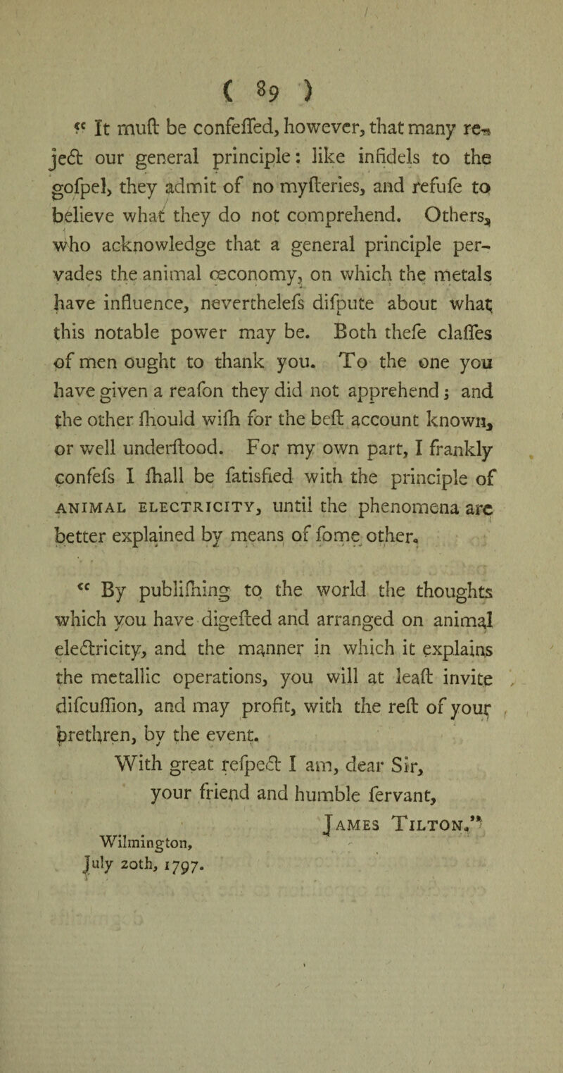 fc It rnuft be confeflfed, however, that many re-s je6t our general principle: like infidels to the gofpel, they admit of no myfteries, and refufe to believe what they do not comprehend. Others, 4 who acknowledge that a general principle per¬ vades the animal ceconomy, on which the metals have influence, neverthelefs difpute about what this notable power may be. Both thefe clafies of men ought to thank you. To the one you have given a reafon they did not apprehend; and the other fhould wifh for the belt account known, or well underftood. For my own part, I frankly confefs I fhall be fatisfied with the principle of animal electricity, until the phenomena arc better explained by means of fome other, <c By publififing to the world the thoughts which you have digefted and arranged on animal electricity, and the manner in which it explains the metallic operations, you will at lead invite , difeuflion, and may profit, with the reft of you^ f brethren, by the event. With great refpeft I am, dear Sir, your friend and humble fervant, James Tilton/* Wilmington, July 20th, 1797. I
