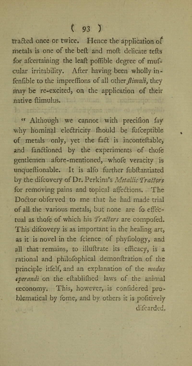 tracked once or twice. Hence the application of metals is one of the bed and mod delicate teds for afcertaining the lead poflible degree of muf- cular irritability. After having been wholly in- fenfible to the impreflions of all other they may be re-excited, on the application of their native dimulus. Although we cannot with precifion fay why hominal electricity fhould be fufceptible of metals only, yet the fact is inconteftable, and functioned by the experiments of thole gentlemen afore-mentioned, whofe veracity is r nnquedionable. It is alfo further fubdantiated by the difcovery of Dr. Perkins's Metallic Trattors for removing pains and topical affections* The Doctor obferved to me that he had made trial of all the various metals, but none are fo effec¬ tual as thofe of which his Tr afters are compofed. This dilcovery is as important in the healing art, as it is novel in the fcience of phyffology, and all that remains, to illudrate its efficacy, is a rational and philofophical demondration of the principle itfelf, and an explanation of the modus Qperandi on the edablifhed lav/s of the animal oeconomy. This, however, is confidered pro¬ blematical by fome, and by others it is pofitively difcarded.