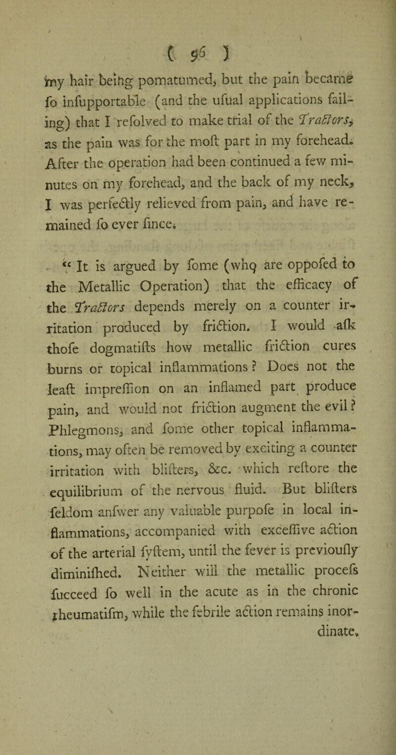 ( $5 ) fay hair beihg pomatumed, but the pain became fo infupportable (and the ufual applications fail¬ ing that I refolved to make trial of the Tracers* o / as the pain was for the moft part in my forehead* After the operation had been continued a few mi¬ nutes on my forehead, and the back of my neck, I was perfectly relieved from pain, and have re¬ mained fo ever fince, ♦ • /1, . •» » <c It is argued by fome (whq are oppofed to the Metallic Operation) that the efficacy of the Gratters depends merely on a counter ir¬ ritation produced by fridtion. I would -afk thofe dogmatifts how metallic fridtion cures burns or topical inflammations ? Does not the leaf: impreffion on an inflamed part produce pain, and would not friction augment the evil ? Phlegmons, and fome other topical inflamma¬ tions, may often be removed by exciting a counter irritation with blifters, &c. 'which reftore the equilibrium of the nervous fluid. But blifters feldom anfwer any valuable purpofe in local in¬ flammations, accompanied with exceffive action of the arterial fyftem, until the fever is previoufly diminifhed. Neither will the metallic procefs fucceed fo well in the acute as in the chronic rheumatifm, while the febrile adtion remains inor¬ dinate. \