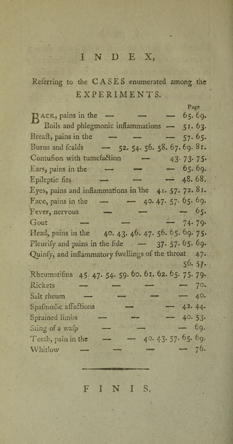 INDEX, Referring to the CASES enumerated among the EXPERIMENTS. Page- jgACK, pains in the — ' — — 65. 69 Boils and phlegmonic inflammations •—• 51. 63 Breaft, pains in the — — — 57. 65 Burns and fcalds — 52. 54. 56. 58. 67. 69. 81 Contuflon with tumefaction — 43* 73* 75 Ears, pains in the — — — 65. 69 Epileptic fits. — — — 48* 68 Eyes, pains and inflammations in the 41. 57. 72. 81 Face, pains in the — -— 40. 47* 57* ^5* 69 Fever, nervous —* — — 65 Gout —* — -— 74* 79 Head,, pains in the 40. 43. 46. 47. 56. 65. 69. 75 Pleurify and pains in the fide — 37. 57. 65. 69 Quinfy, and inflammatory fwellings of the throat 47 56. 57 Rheumatifms 45 47. 54. 59. 60. 61. 62. 65. 75. 79 Rickets — — — — 7° Salt rheum — — — — 40 Spafmodic affedtions •— — 42* 44 Sprained limbs — — — 4°* 53 Sling of a wafp — — — 69 Teeth, pain in the — — 4°* 43* 57* ^5* 69 Whitlow —— —— —“ — 76 F I N I St 1