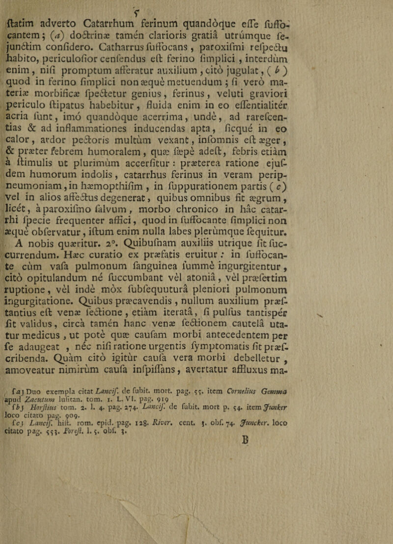 r -r ftatim adverto Catarrhum ferinum quandoque effe fuffb- cantem; (a) do£trinae tamen clarioris gratia utrumque fe- juncftim confidero. Catharrus fuftbcans , paroxifmi reipedhi habito, periculofior cenfendus eft ferino fimplici , interdum enim , nifi promptum afferatur auxilium , cito jugulat, ( b ) quod in ferino fimplici non aeque metuendum ; fi vero ma- teria? morbific^e fpe6tetur genius, ferinus, veluti graviori periculo ftipatus habebitur, fluida enim in eo effentialiter acria funt, imo quandoque acerrima, unde, ad rarefeen- tias &amp; ad inflammationes inducendas apta, ficque in eo calor, ardor pectoris multum vexant, infomnis eft a?ger, &amp; praeter febrem humoralem , quae faepe adeft, febris etiam a ftimulis ut plurimum accerfitur : prseterea ratione ejut dem humorum indolis, catarrhus ferinus in veram perip- neumoniam,in h^mopthifim , in fuppurationem partis ( c) vel in alios affe6tus degenerat, quibus omnibus fit aegrum, licet, aparoxifmo falvum, morbo chronico in hac catar- rhi fpecie frequenter affici, quod in fuffocante fimplici non seque obfervatur, iftum enim nulla labes plerumque fequitur. A nobis quaeritur. 20. Quibufnam auxiliis utrique fit fuc- currendum. Haec curatio ex praefatis eruitur: in fuffocan¬ te cum vafa pulmonum fanguinea lumme ingurgitentur, cito opitulandum ne fuccumbant vel atonia, vel praefertim ruptione, vel inde mox fublequutura pleniori pulmonum ingurgitatione. Quibus praecavendis , nullum auxilium praef. tantius eft venae lectione , etiam iterata, fi pulfus tantisper fit validus, circa tamen hanc venae fe6tionem cautela uta¬ tur medicus , ut pote quae caufam morbi antecedentem per fe adaugeat , nec nifi ratione urgentis fymptomads fit praef- cribenda. Quam cito igitur caufa vera morbi debelletur , amoveatur nimirum caufa infpiffans, avertatur affluxus ma- fajDuo exempla citat Lancif. de fubit. mort. pag. item Cornelius Gemma apud Zacutum lufitan. tom. i. L. VI. pag. 919 ib} Horjlitis tom. 2. 1. 4. pag. 274. Lancif. de fubit. mort p. $4. itemffunker loco citato pag. 909. fcj Lancif. hift. rom. epid. pag. 128« River, cent, 5. obf. 74. tfuncker. loco citato pag. 5$}. Foreji. 1. 5, obf. 3. B