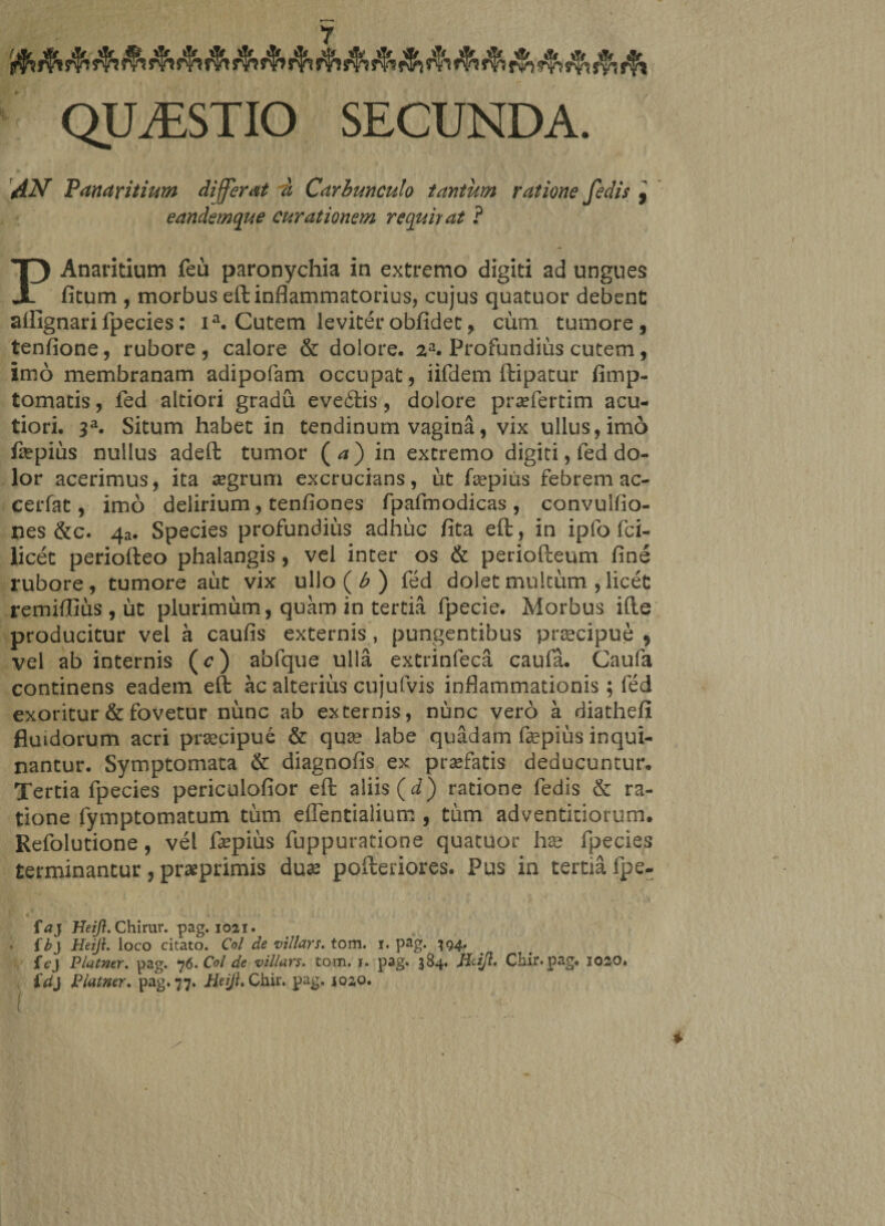 QUiESTIO SECUNDA. AN Panaricium differat 7i Carbunculo tantum ratione fedis , eandemque curationem requirat ? Anaritium feu paronychia in extremo digiti ad ungues X fitum , morbus eft inflammatorius, cujus quatuor debent aflignari fpecies: ia. Cutem leviter obfidet, cum tumore , tenfione, rubore , calore &amp; dolore, 2a. Profundius cutem, imo membranam adipofam occupat, iifdem ftipatur fimp- tomatis, fed altiori gradu eveftis, dolore praefertim acu¬ tiori. 3a. Situm habet in tendinum vagina, vix ullus, imo faepius nullus adeft tumor (<*) in extremo digiti, fed do¬ lor acerimus, ita segrum excrucians, ut fsepius febrem ac- cerfat, imo delirium, tenfiones fpafmodicas , convulfio- nes &amp;c. 43. Species profundius adhuc fita eft:, in ipfo fci- licet periofteo phalangis , vel inter os &amp; periofteum fine rubore, tumore aut vix ullo ( b ) fed dolet multum , licet remiffius , ut plurimum, quam in tertia fpecie. Morbus ifte producitur vel a caufis externis , pungentibus praecipue , vel ab internis (e) abfque ulla extrinfeca caufa. Caufa continens eadem eft ac alterius cujufvis inflammationis; fed exoritur &amp; fovetur nunc ab externis, nunc vero a diathefi fluidorum acri praecipue &amp; quae labe quadam fepius inqui¬ nantur. Symptomata &amp; diagnofis ex profatis deducuntur. Tertia fpecies periculofior eft aliis (d) ratione fedis &amp; ra¬ tione fymptomatum tum eflentialium , tum adventiciorum. Refolutione, vel fepius fuppuratione quatuor hae fpecies terminantur, praeprimis duae pofteriores. Pus in tertia fpe- faj Heift. Chirur. pag. 1021. • f b} Heiji. loco citato. Coi de vi/lars. tom. 1. pag. 394* . fcj Platner. pag. 76. Coi de villars. tom. 1. pag. 384. jitij}. Chir.pag, 1020. £d} Platner. pag. 77. Heijh Chir. pag. 1020.