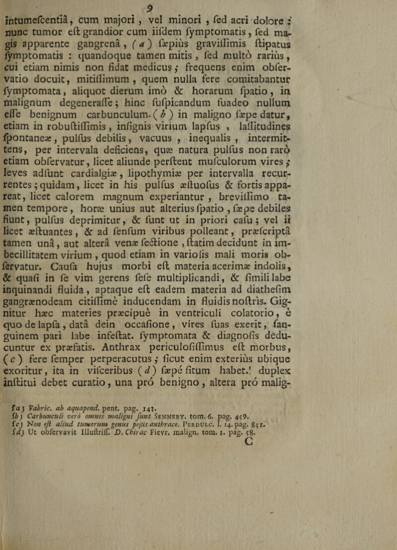 intumefcentia, cum majori , vel minori , fed acri dolore : nunc tumor eft grandior cum iifdem fymptomatis, fed ma¬ gis apparente gangrena , ( a) faepius graviilimis ftipatus tymptomatis : quandoque tamen mitis , fed multo rarius, cui etiam nimis non fidat medicus ,* frequens enim obfer- vatio docuit, mitifiimum , quem nulla fere comitabantur fymptomata, aliquot dierum imo &amp; horarum fpatio, in malignum degenerafie; hinc fufpicandum fuadeo nullum efle benignum carbunculum. ( b ) in maligno faepe datur, etiam in robuftiflimis , infignis virium lapfus , laffitudines fpontanea:, pulfus debilis, vacuus , inequalis , intermit¬ tens, per intervala deficiens, quas natura pulfus non raro etiam obfervatur, licet aliunde perflent mufculorum vires ,• leves adfunt cardialgiae, lipothymiae per intervalla recur¬ rentes ;quidam, licet in his pulfus aeftuofus &amp; fortis appa¬ reat, licet calorem magnum experiantur , breviilimo ta¬ men tempore, hora unius aut alterius fpatio , faepe debiles fiunt, pulfus deprimitur, &amp; funt ut in priori cafu; vel ii licet aeftuantes, &amp; ad fenfum viribus polleant, praefcripta tamen una, aut altera venae fectione , ftatim decidunt in im¬ becillitatem virium , quod etiam in vario iis mali moris ob¬ fervatur. Gaufa hujus morbi eft materia acerimae indolis, &amp; quafi in fe vim gerens fefe multiplicandi, &amp; fimililabe inquinandi fluida , aptaque eft eadem materia ad diathefim gangraenodeam citiflime inducendam in fluidis noftris. Gig¬ nitur haec materies praecipue in ventriculi colatorio, e quo de lapfa , data dein occafione , vires fuas exerit, fan- guinem pari labe infeftat. fymptomata &amp; diagnofis dedu¬ cuntur ex praefatis. Anthrax periculofiflimus eft morbus, (c) fere femper perperacutus ,• licut enim exterius ubique exoritur, ita in vilceribus (d) faepe fitum habet.! duplex: inftitui debet curatio, una pro benigno, altera pro malig- faj Yabric. ab aquapend. pent. pag. 143. fb) Carbunculi vero omnes maligni funt Sennert. tom. 6. pag. 4^9. fcj Non eji aliud tumorum genus pejus anthrace, Perdulc. I. 14. pag. g^i. {d} Ut obferYavit IlluftrifT. D. Cbirac Fieyr, malign. tom. 1. pag. ^8» c