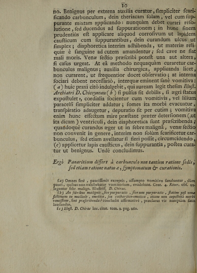 no. Benignus per externa auxilia curatur, {impliciter fcari- ficando carbunculum, dein theriacam folam, vel cumfup- purante mixtam applicando: nunquam debet curari refo- lutione , fed ducendus ad fuppurationem ; in hunc finem prudentius eft applicare aliquod corrofivum ut lapidem caufticum cum fuppurantibus, dein curandum ulcus ut fimplex ; diaphoretica interim adhibenda , ut materiae relL J quire e fanguine ad cutem amandentur ,* fed cave ne fiat mali moris. Venre fe&amp;io prrefcribi poteft una aut altera, fi cafus urgeat. At ea methodo nequaquam curaretur car¬ bunculus malignus; auxilia chirurgica, applicanda licet, non curarent, ut frequentior docet obfervatio; at interna fociari debent neceflario, interquse eminent fane vomitiva: ( a) huic praxi citoindulgebit, qui auream legit thefim Illujl. Archiatri D, Chicoyneau^b ) fi pulfus fit debilis , fi aegri ftatus expoftulet cordialia focientur cum vomicivis , vei lilium paracelfi fimpliciter addatur; fomes ita morbi evacuatur, tranfpiratio adaugetur, depuratio fit per cutim ; vomitiva enim hunc efie6lum mire prreftant prreter deterfionem (,ut ita dicam ) ventriculi, dein diaphoretica funt prrefcribenda ,• quandoque curandus reger ut in febre maligna , venrefectio non convenit in genere, interim non folum fcarificetur car¬ bunculus , fed etiam avellatur fi fieri poflit, circumcidendo, (&lt;c) applicetur lapis caufticus, dein fuppurantia, poftea cura¬ tur ut benignus. Unde concludimus. Ergo Panaritium differt a carbunculo non tantum ratione fedisj fed etiam ratione natui te, fymft ornatum &amp; curationis. fa} Omnes fere , pauciffimis exceptis , aiTumpto vomitivo fanabantur , dum pauci, quibus non exhibebatur vomitorium, evadebant. Cent. 4. River, obf. 99. legantur febr malign. Illuftriffi D.Cbirac. fb} An febribus malignis ,Jivepurpuratis ,Jivcnon purpuratis , ftatim pojl vena feciionem in malleolo , emetica, Jtu cathartico-emetica , etiam non expeciata morbi remiffione, fwt prafcribenda ? concludit affirmative , praeclarus vir nunquam fatis laudandus. fc j llluj}. D. Chirac loc. citat, tom. a. pag. 260. •* -