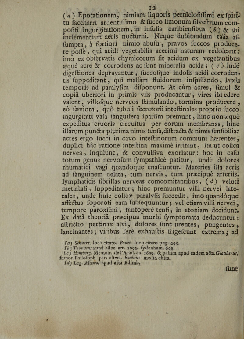 (*) Epotationem, nimiam liquoris perniciofiffimi exfpiri- tu faccharri ardentiflimo &amp; fucco limonum filveftrium com- pofiti ingurgitationem, in infulis caribienfibus (6) &amp; ibi inclementiam aeris no&amp;urni. Neque dubitandum talia af- fumpta, a fortiori nimio abufu , pravos fuccos produce¬ re pofle, qui acidi vegetabilis acerimi naturam redoleant; imo ex obfervatis chymicorum fit acidum ex vegetantibus seque acre &amp; corrodens ac fune mineralia acida; ( c ) inde digeffciones depravantur, fuccofque indolis acidi corroden¬ tis fuppeditant, qui mafTam fluidorum infpiflando, lapfu temporis ad paralyfim difponunt. At cum acres, fimul &amp; copia uberiori in primis viis producantur, vires ibi edere valent, villofque nerveos ftimulando, tormina producere , eo faeviora , quo tubuli fecretorii inteftinales proprio fucco ingurgitati vafa fanguifera fparfim premunt, hinc nonasque expeditus cruoris circuitus per eorum membranas, hinc illarum punfta plurima nimis tenfa,diftracta &amp; nimis fenfibilia: acres ergo fucci in cavo inteftinorum communi haerentes, duplici hac ratione inteftina maxime irritant, ita ut colica nervea > inquiunt, &amp; convulfiva exoriatur: hoc in cafu totum genus nervofum fympathice patitur, unde dolores rhumatici vagi quandoque enafeuntur. Materies illa acris ad fanguinem delata, tum nervis, tum prascipue arteriis» lymphaticis fibrillas nerveas comcomitantibus, (d) veluti metaftafi , fuppeditatur; hinc premuntur villi nervei late¬ rales , unde huic colicas paralyfis luccedit, imo quandoque afie&amp;us foporofi eam fubfequuntur ; vel etiam villi nervei, tempore paroxifmi, tantopere tenfi, in atoniam decidunt. Ex data theoria praecipua morbi fymptomata deducuntur: aftrifitio pertinax alvi, dolores funt urentes, pungentes, lancinantes; viribus fere exhauftis frigefeunt extrema; ad faj Sennert. loco citato. Bonet. loco citato pag. 29$. {b} Tovvneus apud alien art. 1092. fydenham. 668. fcj Homberg. Memoir. de 1’Aeaci. an. 1699. &amp; paflim apud eadem zd&amp;.GlaubtruSj furnor. Philofoph. pars altera. Bonhius medie, chim. id} Leg. Monro. apud aSta Edinjb* fune