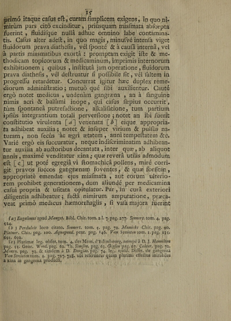 primo itaque cafus eft, curam fimplicem exigens, in quo ni¬ mirum pars cieo excinditur , priusquam miafmata abforpta fuerint , fluidifque nulla adhuc omnino labe contamina¬ tis. Cafus alter adeft, in quo magis , minufve intenfa viget fluidorum prava diathefis, velfponte &amp; a caufa interna, vel a partis miasmatibus exorta : promptam exigit ifte &amp; me¬ thodicam topicorum &amp; medicaminum, imprimis internorum exhibitionem; quibus , inftituta jam operatione , fluidorum prava diathefis , vel deftruatur fi poffibile fit, vel faltem in progreflu retardetur- Concurrat igitur hxc duplex reme¬ diorum adminiftratio; mutuo que fibi auxilientur. Caute ergo notet medicus , undenam gangraena , an a fanguine nimis acri &amp; balfami inope, qui cafus fepius occurrit, tum fpontanea putrefa&amp;ione, alkalifatione, tum partium ipfius integrantium totali perverfione ; notet an ibi fuerit conftitutio virulenta [<*] venenata [£] eique appropria- ta adhibeat auxilia ; notet &amp; infuper virium &amp; pulfus na¬ turam , non fecus ac regri setatem , anni tempeftatem &amp;c. Varie ergo eis fuccuratur, nequeindiferiminatim adhibean¬ tur auxilia ab au&amp;oribus decantata , inter quae, ab aliquot annis , maxime venditatur Kina,* quae revera utilis admodum eft [<? ] ut pote egregia vi ftomachica pollens, mire corri¬ git pravos fuccos gangraenam foventes, &amp; quae forfitan, appropriate emendat ejus miafmata , aut eorum ulterio¬ rem prohibet generationem, dum aliunde per medicamina cafui propria &amp; ufitata opitulatur. Par , in cura exteriori diligentia adhibeatur; fadta nimirum amputatione, praeca¬ veat primo medicus haemorrhagiis , fi vafa majora fuerint {a} 'Eugalenus'apud Manget. Bibi. Chir. tom. 21. 7. pag. 277. Sennert. tom. 4. pag. $24- (b j Perdulcis loco citato. Sennert. tom. pag. 72. Municks Chir. pag. 90. Platner. Chii. pag. 100. Aquapend. pent. pag. 146. Van Svvieten tom. 1. pag. 691. 692. lc\ Plurimae leg. obfer. tom. 4. des Mem. d5Edimbourg. nempe a D. J. Hamilton pag. Geor. Wnod. pag. 62. Th. Simfon. pag. 6;. Gipfon pag. 67. Calder. pag. 72. jdonro. pag. 7;. &amp; tandem a D. Douglas. pag. 74. leg. ejufd. Dilfer. de gangrena Van Swieten tom. 1. pag. 727. 728» ubi referuntur quam plurimi efieCms mirabiles a Kina in gangrena producti,