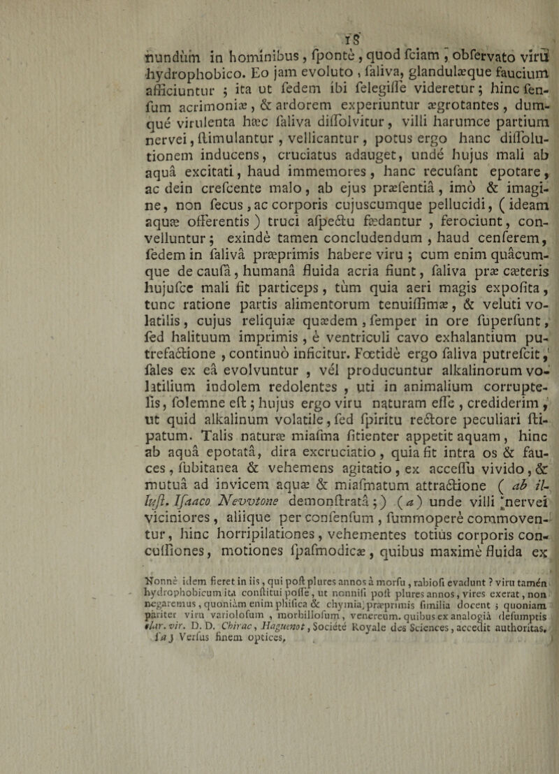 i s hundum in hominibus , fponte , quod fciam , obfervato viru! •hydrophobico. Eo jam evoluto , faliva, glanduteque faucium afficiuntur ; ita ut fedem ibi felegifie videretur; hinc fen- fum acrimonise , &amp; ardorem experiuntur aegrotantes , dum- que virulenta heec faliva dilToivitur, villi harumce partium nervei, flimulantur , vellicantur , potus ergo hanc diflblu- tionem inducens, cruciatus adauget, unde hujus mali ab aqua excitati, haud immemores, hanc recufant epotare, ac dein crefcente malo, ab ejus prafentia, imo &amp; imagi¬ ne, non fecus , ac corporis cujuscumque pellucidi, (ideam aquae offerentis) truci afpeifu faedantur , ferociunt, con¬ velluntur; exinde tamen concludendum , haud cenferem, fedem in faliva praprimis habere viru ; cum enim quacum¬ que de caufa, humana fluida acria fiunt, faliva praecuteris liujufce mali fit particeps, tum quia aeri magis expolita, tunc ratione partis alimentorum tenuiffimae, &amp; veluti vo¬ latilis, cujus reliquiae quaedem 3 femper in ore fuperfunt, fed halituum imprimis , e ventriculi cavo exhalantium pu¬ trefactione , continuo inficitur. Foetide ergo faliva putrefcit,' fales ex ea evolvuntur , vel producuntur alkalinorum vo¬ latilium indolem redolentes , uti in animalium corrupte¬ lis, folemne effc; hujus ergo viru naturam effle , crediderim , ut quid alkalinum volatile,fed fpiritu refitore peculiari fti- patum. Talis natura miafma fitienter appetit aquam, hinc ab aqua epotata, dira excruciatio, quia fit intra os &amp; fau¬ ces , fubitanea &amp; vehemens agitatio, ex acceffu vivido, &amp; mutua ad invicem aqua? &amp; miafmatum attra&amp;ione ( ab iU lujl* Ifaaco Nevvtone demonftrata;) (a) unde villi‘nervei viciniores, aliique per confenfum , furnrnopere commoven¬ tur, hinc horripilationes , vehementes totius corporis con- cuffiones, motiones fpafmodicsc, quibus maxime fluida ex » - i ,1 0 v Nonne idem fieret in iis, qui poft plures annos a morfu , rabiofi evadunt ? viru tam<fn hydrophobicum ita conftitui polfe, ut nonnifii poit plures annos, vires exerat,non negaremus, quoniam enim phifica &amp; chymiajprseprimis fimilia docent 3 quoniam pariter viru varioiofum , morbillorum, venereum. quibus ex analogia defumptis § lar. vir. D. D. Chirac, Haguenot, Societe I^oyale des Sciences, accedit authoritas, i'aj Verfus finem opdces.