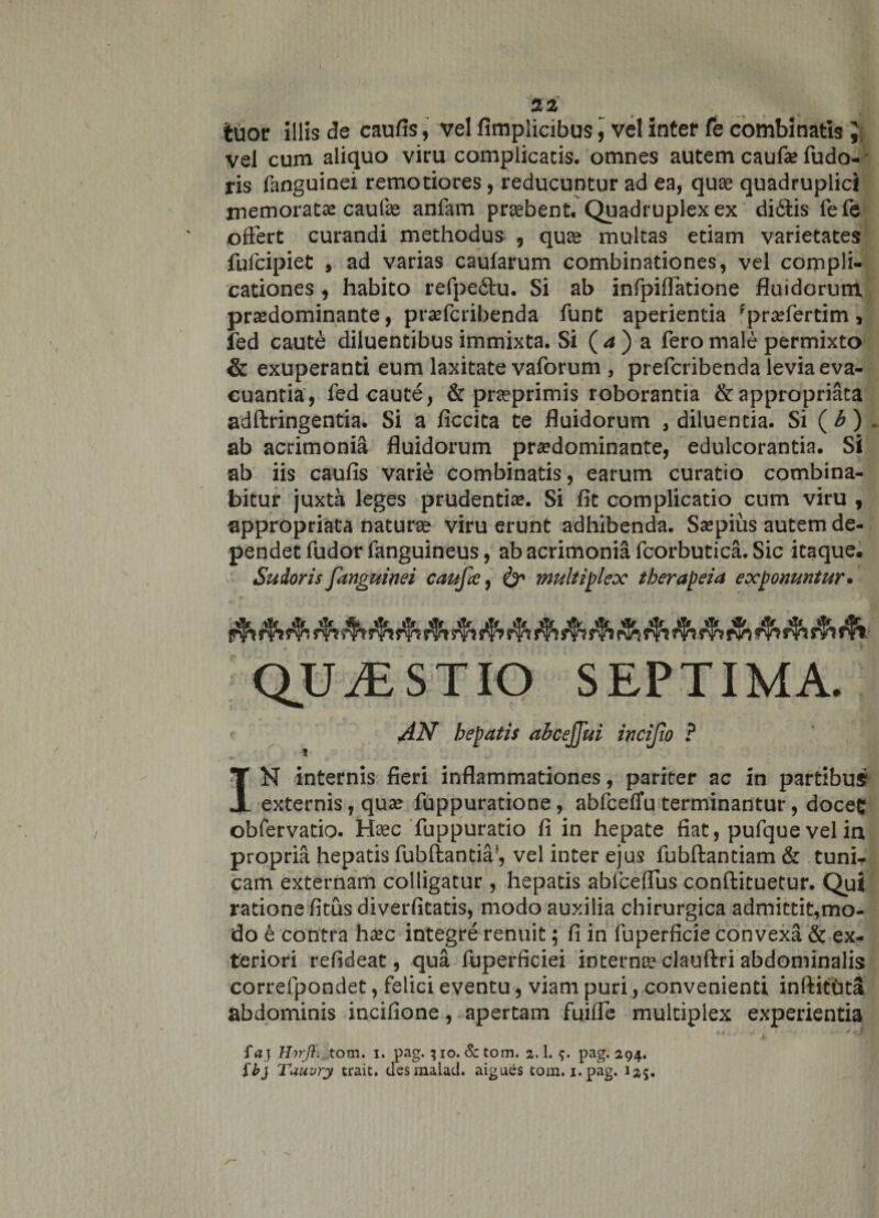 tuor illis de caufis, vel fimplicibus, vel inter fe combinatis } vel cum aliquo viru complicatis, omnes autem caufie fudo- ris fanguinei remotiores, reducuntur ad ea, quae quadruplici memoratae caulae anfam praebent. Quadruplex ex dittis fefe offert curandi methodus , quae multas etiam varietates fufcipiet , ad varias caularum combinationes, vel compli¬ cationes , habito refpe&amp;u. Si ab infpiffatione fluidorum praedominante, praefcribenda funt aperientia 'praffertim , fed caute diluentibus immixta. Si ( a ) a fero male permixto &amp; exuperanti eum laxitate vaforum , prefcribenda levia eva¬ cuantia, fed caute, &amp; praeprimis roborantia &amp;appropriata adftringentia. Si a ficcita te fluidorum , diluentia. Si ( b ) . ab acrimonia fluidorum praedominante, edulcorantia. Si ab iis caufis varie combinatis, earum curatio combina¬ bitur juxta leges prudentiae. Si fit complicatio cum viru , appropriata naturae viru erunt adhibenda. Saepius autem de¬ pendet fudor fanguineus, ab acrimonia fcorbutica. Sic itaque. r AN hepatis ahcejjuz incijio ? IN internis fieri inflammationes, pariter ac in partibus externis, quae fuppuratione, abfcelTu terminantur, doceC obfervatio. Haec fuppuratio fi in hepate fiat, pufque vel in propria hepatis fubftantia’, vel inter ejus fubftantiam &amp; tuni¬ cam externam colligatur, hepatis abfceffus conftituetur. Qui ratione fitus diverfitatis, modo auxilia chirurgica admittit,mo¬ do h contra haec integre renuit; fi in fuperficie convexa &amp; ex¬ teriori refideat, qua fuperficiei internae clauftri abdominalis correfpondet, felici eventu, viam puri, convenienti inftitbta abdominis incifione, apertam fuiffe multiplex experientia faj HirJ}. tom. i. pag. ; io. Sc tom. 2.1. <?. pag. 294. $b} Tuuvry trait. des malaci, aigues tom. 1. pag. 125.