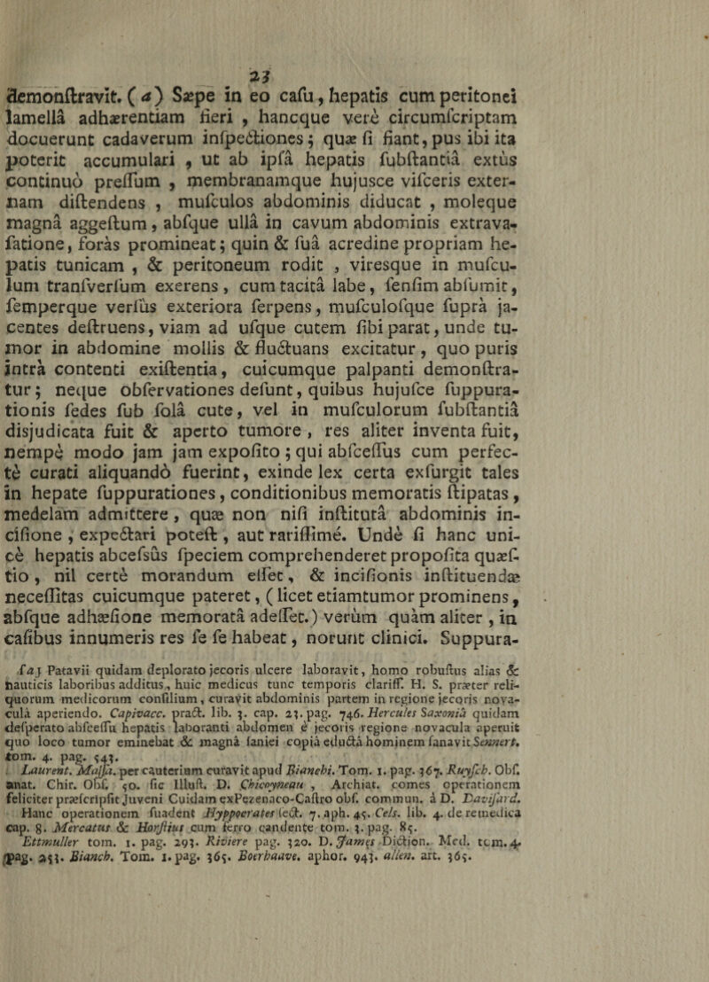 a* ciemonftr avit. ( a) Ssepe in eo cafu, hepatis cum peritonei lamella adhaerendam fieri , hancque vere circumfcriptam docuerunt cadaverum infpedtiones ; quae fi fiant, pus ibi ita poterit accumulari , ut ab ipfa hepatis fubftantia extus continuo preflbm , membranamque hujusce vifceris exter¬ nam diftendens , mufculos abdominis diducat , moleque magna aggeftum, abfque ulla in cavum abdominis extrava- fatione, foras promineat; quin &amp; fua acredine propriam he¬ patis tunicam , &amp; peritoneum rodit , viresque in niufcu- lum tranlverfum exerens , cum tacita labe, lenfim abfumit, femperque verius exteriora ferpens, mufculofque fupra ja¬ centes deftruens, viam ad ufque cutem fibi parat, unde tu¬ mor in abdomine mollis &amp; fludtuans excitatur, quo puris intra contenti exiftentia, cuicumque palpanti demonftra- tur; neque obfervationes defunt, quibus hujufce fuppura- tionis fedes fub fola cute, vel in mufculorum fubftantia disjudicata fuit &amp; aperto tumore, res aliter inventa fuit, nempe modo jam jam expofito ; qui abfceflus cum perfec¬ te curati aliquando fuerint, exinde lex certa exfurgit tales in hepate fuppurationes, conditionibus memoratis ftipatas , medelam admittere, quse non nifi inftituta abdominis in- cifione , expedtari poteft , aut rariffime. Unde fi hanc uni¬ ce hepatis abcefsus fpeciem comprehenderet propofita qusef. tio, nil certe morandum edet, &amp; incifionis inftituendse neceflitas cuicumque pateret, (licetetiamtumorprominens, abfque adha^fione memorata adedet.) verum quam aliter , in cafibus innumeris res fe fe habeat, norunt clinici. Suppura- faj Patavii quidam deplorato jecoris ulcere laboravit, homo robuftus alias Sc nauticis laboribus additus, huic medicus tunc temporis clariff. H. S. praeter reli¬ quorum medicorum confilium, curavit abdominis partem in regione jecoris nova¬ cula aperiendo. Capivacc. praft. lib. 3. cap. 2}. pag. 746* Hercules Saxonia quidam clefperato abfceflii hepatis laboranti abdomen e jecoris regione novacula aperuit quo loco tumor eminebat &amp; magna faniei copia edu&amp;a hominem fanavit Sennert, tom. 4. pag. . Laurent, Majja. per cauterium curavit apud Biancbi. Tom. 1. pag. 367. Ruyfcb. Obf. anat. Chir. Obf. &lt;50. fic Illuft. D. Qhiccymau , Archiat. comes operationem feliciter praefcripfit Juveni Cuidam exPezenaco-Caftro obf. commun. a D. Davzfard. Hanc operationem fuadent Hyppocrates fe£h 7. aph. 45. Ce/s. lib. 4. de retnedica cap. g. Mercatus Sc Horflius cum ferro candente tom. 3 - pag. 85. Ettmuller tom. 1. pag. 29?. Riviere pag. 320. D. tfames -Diction. Med. tcm. 4. 'jiag. Biancb. Tom. j.pag. 365. Boerbaave. aphor. 945. allen. art. 36$.