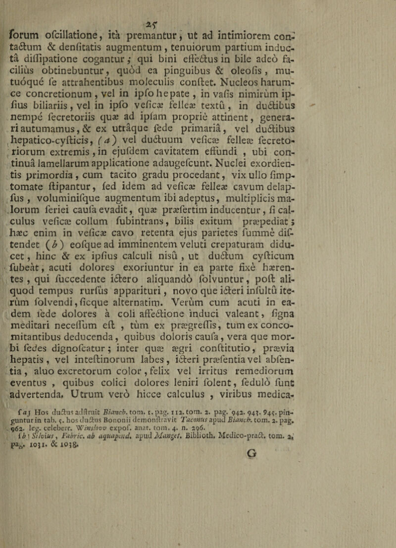 * .... ^ forum ofcillatione, ita premantur, ut ad intimiorem con- ta&amp;um &amp; denfitatis augmentum , tenuiorum partium induc¬ ta diffipatione cogantur ,* qui bini efte&amp;us in bile adeo fa¬ cilius obtinebuntur, quod ea pinguibus &amp; oleofis, mu¬ tuoque fe attrahentibus moleculis conftet. Nucleos harum- ce concretionum , vel in ipfo hepate , in vafis nimirum ip- fius biliariis, vel in ipfo vefica? fellea? textu , in du£tibus nempe fecretoriis qua? ad iplam proprie attinent, genera¬ ri autumamus, &amp; ex utraque fede primaria, vel dufitibus hepatico-cyfticis, (a') vel duituum vefica? fellea? fecreto- riorum extremis , in ejufdem cavitatem effundi , ubi con¬ tinua lamellarum applicatione adaugefcunt. Nuclei exordien- tis primordia , cum tacito gradu procedant, vix ullo fimp- tomate ftipantur, fed idem ad vefica? felleae cavum delap- fus , voluminifque augmentum ibi adeptus, multiplicis ma¬ lorum feriei caufa evadit, quae praefertim inducentur, fi cal¬ culus veficse collum fubintrans, bilis exitum praepediat 5 haec enim in veficse cavo retenta ejus parietes fumme dif- tendet (b ) eofquead imminentem veluti crepaturam didu¬ cet , hinc &amp; ex ipfius calculi nisu , ut du£tum cyfticum fubeat, acuti dolores exoriuntur in ea parte fixe hseren- tes , qui fuccedente iftero aliquando folvuntur, poft ali¬ quod tempus rurfus apparituri, novo que i£teri infultu ite¬ rum folvendi, ficque alternatim. Verum cum acuti in ea¬ dem fede dolores a coli affe6lione induci valeant, figna meditari neceffum eft , tum ex praegreffis, tum ex conco¬ mitantibus deducenda, quibus doloris caufa, vera que mor¬ bi fiedes dignofcatur; inter qua? aegri conftitutio, pro?via hepatis, vel inteffcinorum labes, idteri prselentia vel abfen- tia , aluo excretorum color , felix vel irritus remediorum eventus , quibus colici dolores leniri folent, fedulo fun£ advertenda* Utrum vero hicce calculus , viribus medica- f aj Hos dudfcus adftruit Bianch. tom. r. pag. 112. tom. 2. pag. 942. 94;. 94^. pin¬ guntur in tab. hos ductus Bononii demonflravit Taconus apud Bianch. tom. 2. pag» 962. leg. celeberr. Winslovv expof. anat. tom. 4. n. 296. ib '. Silvius, Fabric, ab aquapmd* apud Mandet* Biblioth. Medico-pradt. tom. %'K pa6. 1051« &amp; 103&amp;* G ♦