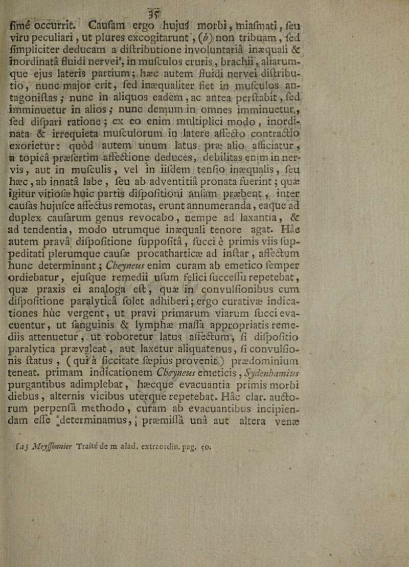 ._. . , ; v 3r fime occurrit. Caufam ergo hujui morbi, miafmati, feu viru peculiari, ut plures excogitarunt , (b) non tribuam, fed /impliciter deducam a diftributione involuntaria inaequali &amp; inordinata fluidi nervei*, in mufculos cruris, brachii, aliarum- que ejus lateris partium; haec autem fluidi nervei diftribu- tio, nunc.major erit, fed inaequaliter fiet in mufculos an- tagoniflas,* nunc in aliquos eadem,ac antea perflabit, fed imminuetur in alios ,* nunc demum in omnes imminuetur., fed difpari ratione ; ex eo enim multiplici modo , inordi¬ nata &amp; irrequieta mufculorum in latere affe£lo contractio exorietur: quod autem unum latus pra alio afficiatur, a topica praefertim affe6lione deduces, debilitas enim in ner¬ vis , aut in mufculis, vel in iifdem tenfio inaequalis, feu haec, ab innata labe , feu ab adventitia pronata fuerint; quae igitur vitiofe huic partis difpofitioni anfam praebent, inter caufas hujufce affectus remotas, erunt annumeranda, eaque ad duplex caufarum genus revocabo, nempe ad laxantia, &amp; ad tendentia, modo utrumque inaequali tenore agat. Hac autem prava difpofitione fuppofita, fucci e primis viis fup- peditati plerumque caufae procatharticae ad inftar , affectum hunc determinant.; Cheyneus enim curam ab emetico femper ordiebatur, ejufque remedii ufum felicifucceffurepetebat, quae praxis ei analoga eft, quae in convulfionibus cum difpofitione paralytica folet adhiberi; ergo curativae indica¬ tiones huc vergent, ut pravi primarum viarum fucci eva¬ cuentur, ut fanguinis &amp; lympha malfa appropriatis reme¬ diis attenuetur, ut roboretur latus affedlum, fi difpofitio paralytica praevaleat, aut laxetur aliquatenus, ficonvulfio- nis flatus , (quia ficcitate fsepius provenit) praedominium teneat, primam indicationem Cheyneus emeticis ^Sydenbamius purgantibus adimplebat, hsecque evacuantia primis morbi diebus, alternis vicibus uterque repetebat. Hac clar. au£lo- rum perpenfa methodo, curam ab evacuantibus incipien¬ dam effe ^determinamus, j prsemifla una aut altera venae faj Meyjjonnier Traitedem alad. extraordin.pag. 50,
