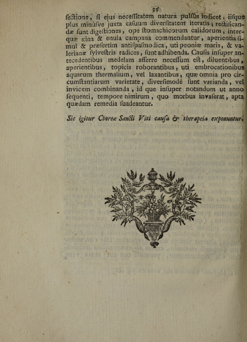 I? . /I fe&amp;ionefi ejus neceflltatem natura pulfius indicet * iifque plus minufve juxta cafuum diverfitatem iteratis; reftifican- d-e funt digeftiones, ope ftomachicorum calidorum, inter- qu® Kina &amp; enula campana commendantur, aperientia fi- mul &amp; praefertim antifpafmodica, uti peonite maris, &amp; Va¬ lerianas fylveftcis radices, funt adhibenda. Caulis infupec an¬ tecedentibus medelam afferre neceffum eft, diluentibus, aperientibus, topicis roborantibus , uti embrocationibus aquarum thermalium, vel laxantibus, quae omnia pro cir-| cumftantiarum varietate, diverfimode funt varianda, vel invicem combinanda , id que infuper notandum ut anno | fequenti, tempore nimirum, quo morbus invaferat, apta quaedam remedia fuadeantur. Sic igitur Chorea SanUi Viti caufa &amp; therapia exponuntur. i