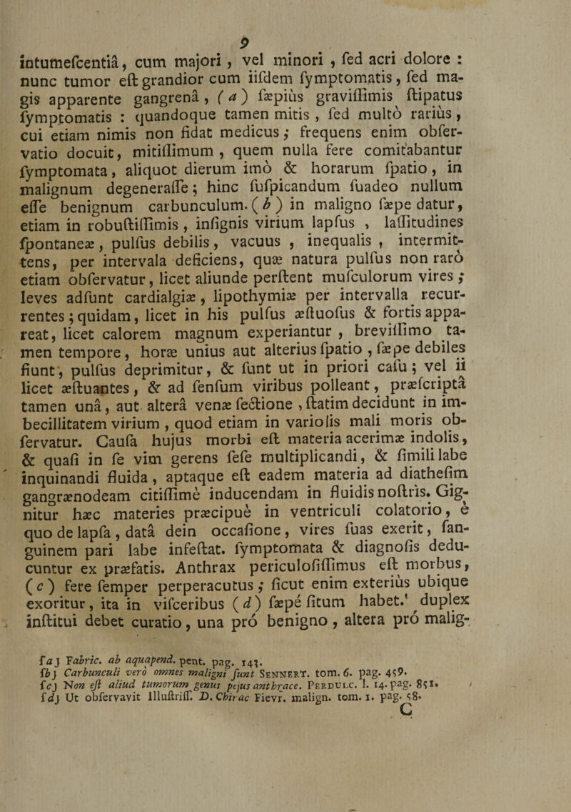 intumefcentia, cum majori, vel minori , fed acri dolore : nunc tumor eft grandior cum iifdem fymptomatis , fed ma¬ gis apparente gangrena, f <*) faepius graviflimis^ ftipatus fymptomatis : quandoque tamen mitis , fed multo rarius, cui etiam nimis non fidat medicus ,• frequens enim obfer- vatio docuit, mitillimum , quem nulla fere comitabantur fymptomata, aliquot dierum imo &amp; horarum fpatio, in malignum degenerafle; hinc fufpicandum fuadeo nullum elle benignum carbunculum. ( b ) in maligno faepe datur, etiam in robuftiflimis , infignis virium lapfus , lallitudines fpontaneae, pulfus debilis, vacuus , inequalis , intermit¬ tens, per intervala deficiens, quae natura pulfus non raro etiam obfervatur, licet aliunde perftent mufculorum vires ,* leves adfunt cardialgiae, lipothymiae per intervalla recur¬ rentes; quidam, licet in his pulfus aeftuofus &amp; fortis appa¬ reat, licet calorem magnum experiantur , breviflimo ta¬ men tempore, horae unius aut alterius fpatio , faepe debiles fiunt', pulfus deprimitur, &amp; funt ut in priori caiu; vel ii licet aeftuantes, &amp; ad fenfum viribus polleant, praefcripta tamen una, aut-altera venae fecfione ,ftatimdecidunt in im¬ becillitatem virium , quod etiam in variolis mali moris ob¬ fervatur. Caufa hujus morbi eft materia acerima: indolis, &amp; quafi in fe vim gerens fefe multiplicandi, &amp; fimililabe inquinandi fluida, aptaque eft eadem materia ad diathefim gangraenodeam citiffime inducendam in fluidis noftris. Gig¬ nitur haec materies praecipue in ventriculi colatorio, e quo de lapfa , data dein occafione, vires fuas exerit, fan- guinem pari labe infeftat. lymptomata &amp; diagnofis dedu¬ cuntur ex praefatis. Anthrax periculofiffimus eft morbus, (c) fere femper perperacutus ,• ficut enim exterius ubique exoritur, ita in vifceribus (d) faepe fitum habet, duplex inftitui debet curatio, una pro benigno, altera pro malig- fa) Yabric. ab aquapend. pent. pag. 14’. {b} Carbunculi vero omnes maligni funt SennerT. tom. 6. pag. 4^9. fcj Non ejl aliud tumorum genus pejus anthrace. Perdulc. 1. 14. pag. 8?*» 1 id} Ut obfervavit llluftrilT. D,Chirac Fievr. malign. tom. i. pag. <;8»