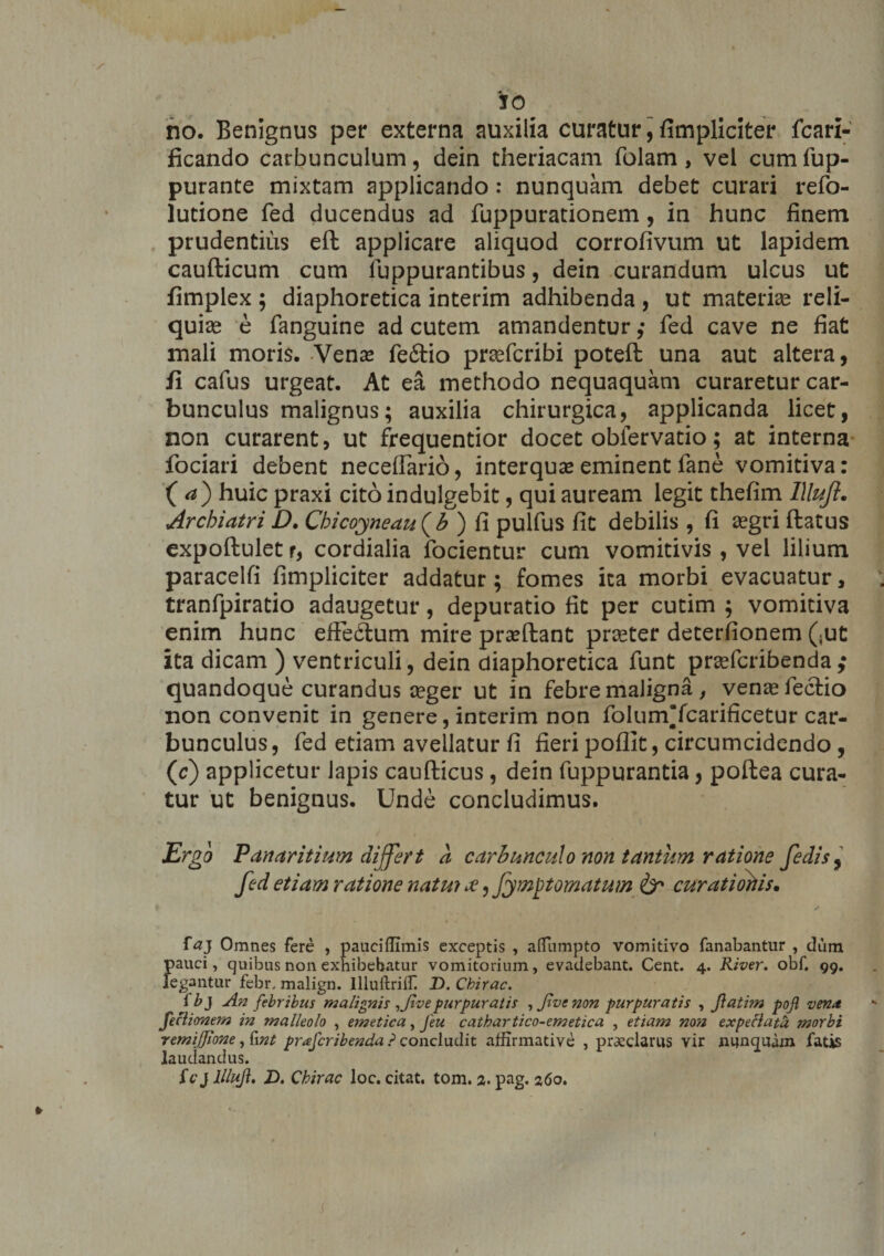 io no. Benignus per externa auxilia curatur, fimpliciter fcari- ficando carbunculum, dein theriacam folam, vel cum fup- purante mixtam applicando: nunquam debet curari refo- lutione fed ducendus ad fuppurationem, in hunc finem prudentius eft applicare aliquod corrofivum ut lapidem caufticum cum fuppurantibus, dein curandum ulcus ut fimplex ; diaphoretica interim adhibenda , ut materiae reli¬ quias e fanguine ad cutem amandentur ,• fed cave ne fiat mali moris. Vena? fe6tio praefcribi poteft: una aut altera, ii cafus urgeat. At ea methodo nequaquam curaretur car¬ bunculus malignus; auxilia chirurgica, applicanda licet, non curarent, ut frequentior docet obfervatio; at interna fociari debent necefiario, interquse eminent fane vomitiva: (a) huic praxi cito indulgebit, qui auream legit thefim llluft. Archiatri D. Chicoyneau^b ) fi pulfus fit debilis , fi aegri ftatus expoftulet r, cordialia focientur cum vomitivis , vel lilium paracelfi fimpliciter addatur; fomes ica morbi evacuatur, tranfpiratio adaugetur, depuratio fit per cutim ; vomitiva enim hunc efiedum mire pra?ftant praster deterfionem (<ut ita dicam ) ventriculi, dein diaphoretica funt prsefcribenda; quandoque curandus aeger ut in febre maligna , venae fecfio non convenit in genere, interim non folum’fcarificetur car¬ bunculus , fed etiam avellatur fi fieri poflit, circumcidendo , (r) applicetur lapis caufticus, dein fuppurantia, poftea cura¬ tur ut benignus. Unde concludimus. Ergo Panaritium differt a carbunculo non tantum ratione fedis9 fed etiam ratione natui £, fympt ornatum &amp;* cur at i ortis. t -* i> f«J Omnes fere , pauciffimis exceptis , alfumpto vomitivo fanabantur , dum pauci, quibus non exhibebatur vomitorium, evadebant. Cent. 4. River, obf. 99. legantur febr, malign. Illuftriif D. Cbirac. fbj An febribus malignis ,Jivepurpuratis , jivc non purpuratis , ftatim pof vena feclionem in malleolo , emetica, Jeu catbartico-emetica , etiam non expeciata morbi remijjione, fwt prafcribenda ? concludit affirmative , praeclarus vir nunquam fatis laudandus. fcj llluft, Z>. Cbirac loc. citat, tom. 2. pag. 260,