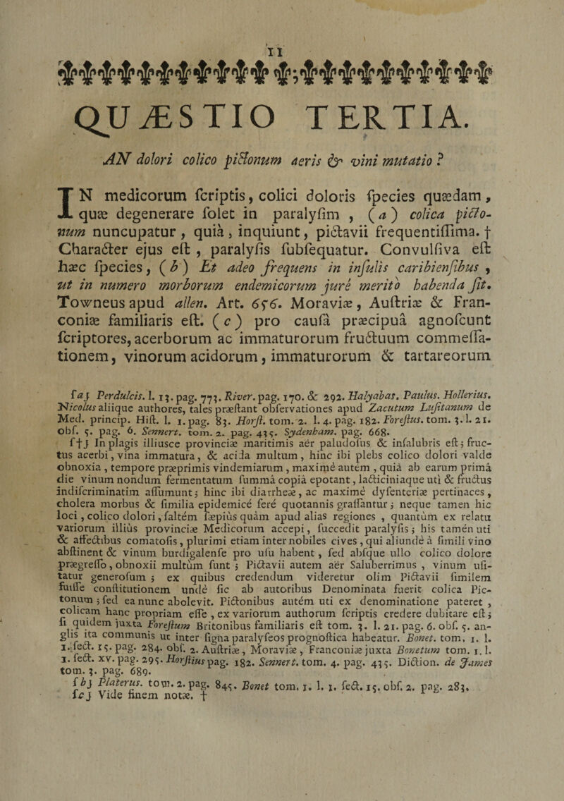 'i&amp;mWtWrMe QUAESTIO TERTIA. AN dolori colico pi&amp;onum aeris &amp; vini mutatio ? IN medicorum fcriptis, colici doloris fpecies quadam, quas degenerare folec in paralyfim , (a ) colica piffo- num nuncupatur, quia, inquiunt, pictavii frequentiffima. f Charatfter ejus eft , paralyfis fubfequatur. Convulfiva eft hxc fpecies, ( b ) Et adeo frequens in infulis caribienfihus , ut in numero morborum endemicorum jure merito habenda Jit• Towneus apud allen. Art. 6$6. Moravia?, Auftrias &amp; Fran- conias familiaris eft. (c) pro caufa praecipua agnofcunt fcriptores, acerborum ac immaturorum fruftuum commefta- tionem, vinorum acidorum, immaturorum &amp; tartareorum Perdulcis. I. 15. pag. 77;. River, pag. 170. &amp; 292. Halyabas. Paulus. Hollerius. l>Jicolus aliique authores, tales praeftant obfervationes apud Zacutum Lujitanum de Med. princip. Hift. 1. i.pag. 85. Horjl. tom.'a. 1. 4- pag- 182- Forejius. tom. 1. 21. Obf. 5. pag. 6. Sennert. tom. 2. pag. 4^. Sydenham. pag. 668* ffj In plagis illiusce provincias maritimis aer paludofus &amp; infalubris eft 5 fruc¬ tus acerbi, vina immatura, &amp; aciia multum, hinc ibi plebs colico dolori valde obnoxia , tempore praeprimis vindemiarum , maxime autem , quia ab earum prima die vinum nondum fermentatum fumma copia epotant, ladiciniaque uti &amp; fruCtus indifcriminatim aflumunt5 hinc ibi diarrheae,ac maxime dyfenterise pertinaces, cholera morbus &amp; fimilia epidemice fere quotannis graifantur j neque tamen hic loci, colico dolori ,faltem faspius quam apud alias regiones , quantum ex relatu variorum illius provinciae Medicorum accepi, fuccedit paralyfis $ his tamen uti &amp; affectibus comatofis, plurimi etiam inter nobiles cives , qui aliunde a ftmili vino abftinent &amp;: vinum burdigalenfe pro ufu habent, fed abfque ullo colico dolore praegreffo, obnoxii multum funt 5 PiCtavii autem aer Saluberrimus , vinum ufi- tatur generofum 5 ex quibus credendum videretur olim Pi&amp;avii fimilem fuilfe conftitutionem unde fic ab autoribus Denominata fuerit colica Pic¬ tonum j fed ea nunc abolevit. Pictonibus autem uti ex denominatione pateret , colicam hanc propriam effe , ex variorum authorum fcriptis credere dubitare eft > em ^uxta Forejlum Britonibus familiaris eft tom. 1. 21. pag. 6. obf. 5. an- glis ita communis ut inter ligna paralyfeos prognoftica habeatur. Bonet. tom. j. 1. 1 r 2. Auftriae, Moravise, Franconiae juxta Bonetum tom. i.l. 1. fect. xv. pag. 29s« Horjlius pag. 182. Sennert. tom. 4. pag. 42 c. DiCtion. de ffames tom.;. pag. 689. Sb} Plalerus. tom. 2. pag. 84^. Bonet tom. 1. 1. x. fed. 15. obf. 2. pag. 285, Icj Vtde finem notae, f ‘