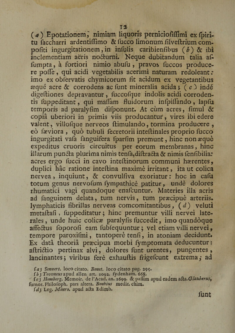 tu faccharri ardentiffimo &amp; fucco limonum lilveftrium com- pofici ingurgitationem, in infulis caribienfibus (i) &amp; ibi inclementiam aeris nofiturni. Neque dubitandum talia af- fumpta, a fortiori nimio abufu , pravos fuccos produce¬ re pofle, qui acidi vegetabilis acerimi naturam redoleant .* imo ex obfervatis chymicorum fit acidum ex vegetantibus jeque acre &amp; corrodens ac funt mineralia acida 5 ( c ) inde digefliones depravantur, fuccofque indolis acidi corroden¬ tis foppeditant, qui maffam fluidorum infpiflando, lapfu temporis ad paralyfim difponunt. At cum acres, fimul &amp; copia uberiori in primis viis producantur, vires ibi edere valent, villofque nerveos ftimulando, tormina producere, eo faeviora , quo tubuli fecretorii inteftinales proprio fucco ingurgitati vafa fanguifera fparfim premunt, hinc non seque expeditus cruoris circuitus per eorum membranas, hinc illarum pun£ta plurima nimis tenfa,diftra£ta &amp; nimis fenfibilia: acres ergo fucci in cavo inteftinorum communi haerentes, duplici hac ratione inteffcina maxime irritant, ita ut colica nervea , inquiunt, &amp; convulfiva exoriatur: hoc in cafu totum genus nervofum fympathice patitur, unde dolores rhumatici vagi quandoque enafcuntur. Materies illa acris ad fanguinem delata, tum nervis, tum praecipue arteriis, lymphaticis fibrillas nerveas comcomitantibus, ( d) veluti metaftafi > fuppeditatur; hinc premuntur villi nervei late¬ rales, unde huic colicae paralyfis fuccedit, imo quandoque afFe&amp;us foporofi eam fubfequuntur; vel etiam villi nervei, tempore paroxifmi, tantopere tenfi, in atoniam decidunt. Ex data theoria praecipua morbi fymptomata deducuntur: aftri£tio pertinax alvi, dolores funt urentes, pungentes, lancinantes; viribus fere exhauftis frigefcunt extrema; ad faj Sennert, loco citato. Bonet. loco citato pag. 295. ib} Tovvneusapud allen art. 1092. fydcnham. 668» f cj Homberg. Memoir. dePAcad. an. 1699* &amp;paflim apud eadem furnor. Philofoph. pars altera. Bonhius medie, chim. id} Leg. Monro. apud a&amp;a Edimb. fune