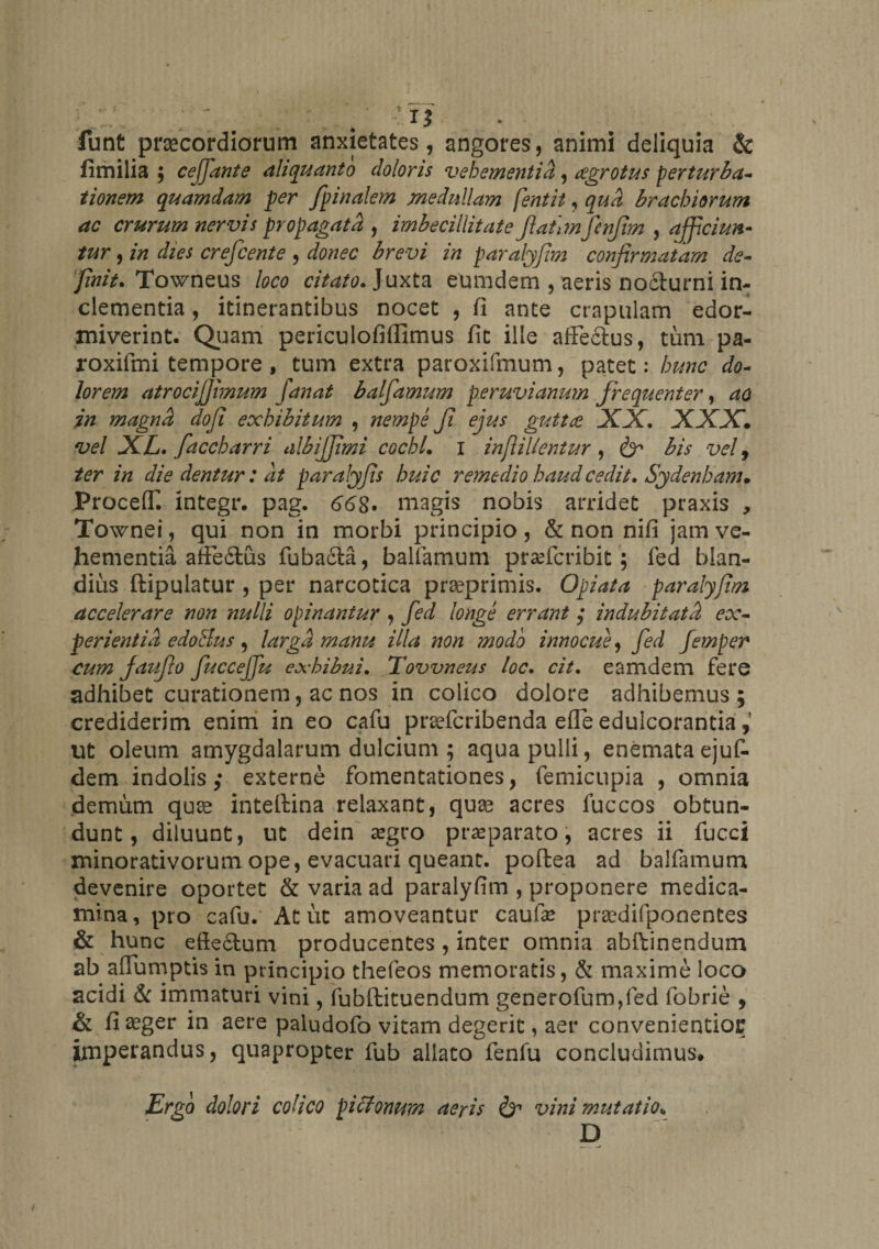 \ funt praecordiorum anxietates, angores, animi deliquia &amp; limilia ; cejfante aliquanto doloris vehementia, cegrotus perturba¬ tionem quamdam per /pinalem medullam fentit, qua brachiorum ac crurum nervis propagata , imbecillitate JlaiimfcnJim ^ afficiun¬ tur , in dies crefcente , donec brevi in paralyfim confirmatam de¬ finit. Towneus loco citato. Juxta eumdem , aeris nocturni in¬ clementia , itinerantibus nocet , fi ante crapulam edor¬ miverint. Quam periculofiflimus fit ille affectus, tum pa- roxifmi tempore , tum extra paroxifmum, patet: hunc do¬ lorem atrocijfimum fanat balfamum peruvianum frequenter, aa in magna dofi exhibitum , nempe fi ejus guttae XX. XXX. vel XL. faccharri albijfimi cochl. i inft i lientur , &amp; bis vel 9 ter in die dentur: at paralyfis huic remedio haud cedit. Sydenham. Proceff. lntegr. pag. 668, magis nobis arridet praxis , Townei, qui non in morbi principio, &amp; non nifi jam ve¬ hementia afFefilus fubadla, balfamum praeteribit; fed blan¬ dius ftipulatur , per narcotica praeprimis. Opiata paralyfim accelerare non nulli opinantur , fed longe errant ; indubitati ex¬ perientia edoSus, larga manu illa non modo innocue, fed femper cum fiaufio fucceffu exhibui. Tovvneus loc. cit. eamdem fere adhibet curationem, ac nos in colico dolore adhibemus ; crediderim enim in eo cafu praeferibenda effe eduicorantia ut oleum amygdalarum dulcium ; aqua pulli, enemataejuf- dem indolis; externe fomentationes, femicupia , omnia demum quas intelfina relaxant, quas acres luccos obtun¬ dunt, diluunt, ut dein asgro praeparato, acres ii fucci minorativorum ope, evacuari queant, poftea ad balfamum devenire oportet &amp; varia ad paralyfim , proponere medica¬ mina, pro cafu. At ut amoveantur caufe prasdifponentes &amp; hunc efte&amp;um producentes , inter omnia abftinendum ab affumptis in principio thefeos memoratis, &amp; maxime loco acidi &amp; immaturi vini, fubftituendum generofumffed fobrie , &amp; fi aeger in aere paludofo vitam degerit, aer convenientiou imperandus, quapropter fub allato fenfu concludimus» Ergo dolori colico joiffomm aeris &amp; vini mutatio<. D