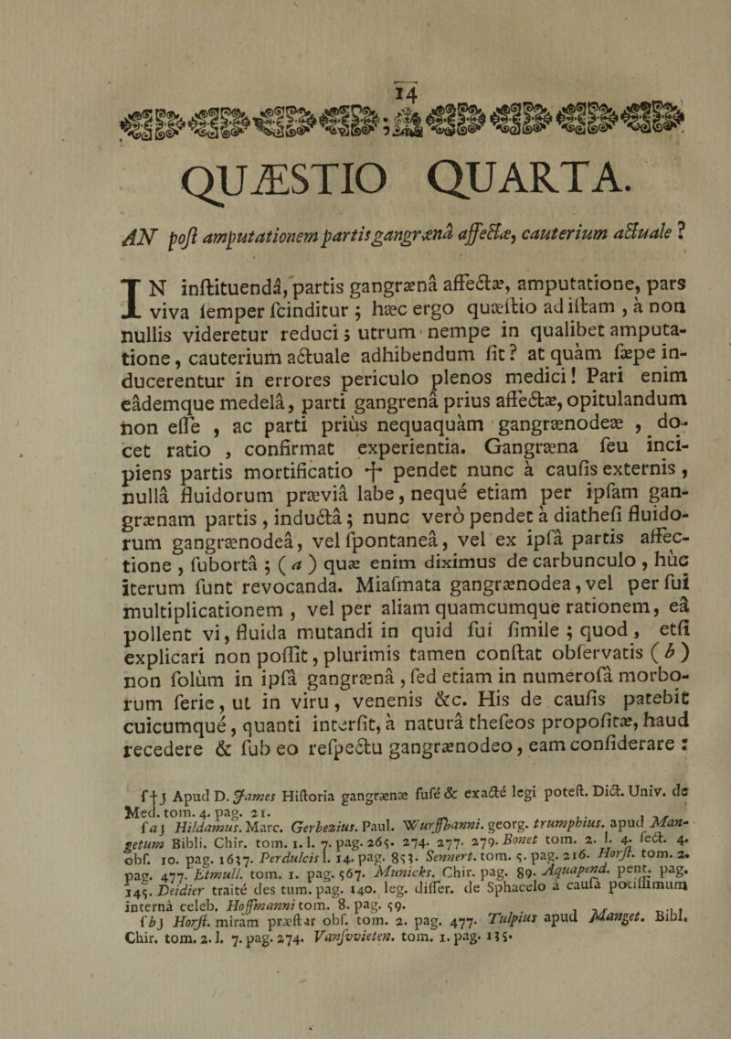 QUESTIO QUARTA. AN pojl amputationem partis gangrena ajfeHa^ cauterium aSuale ? IN inftituenda, partis gangraena affefla?, amputatione, pars viva lemper fcinditur ; haec ergo quoeilio ad illam , a non nullis videretur reduci 5 utrum-nempe in qualibet amputa¬ tione , cauterium adtuale adhibendum lit ? at quam fiepe in¬ ducerentur in errores periculo plenos medici! Pari enim eademque medela, parti gangrena prius affe£tae, opitulandum non elTe , ac parti prius nequaquam gangramodeae , ^ do¬ cet ratio , confirmat experientia. Gangraena feu inci¬ piens partis mortificatio pendet nunc a caufis externis, nulla fluidorum praevia labe, neque etiam per ipfam gan¬ grenam partis , indufta; nunc vero pendet a diathefi fluido¬ rum gangrsenodea, vel fpontanea, vel ex ipfa partis affec¬ tione 5 fuborta , ( a ) que enim diximus de carbunculo , huc iterum funt revocanda. Miafmata gangrenodea, vel per fui multiplicationem, vel per aliam quamcumque rationem, ea pollent vi, fluida mutandi in quid fui fimile ; quod , etfi explicari non poflit, plurimis tamen conflat obfervatis ( b ) non folum in ipfa gangraena , fed etiam in numerofa morbo¬ rum ferie, ut in viru, venenis &amp;c. His de caufis patebit cuicumque, quanti interfit,a natura thefeos propofita?,haud recedere &amp; fubeo refpeclu gangramodeo, eamconfiderare : f-j-j Apud D. tfames Hilloria gangraenae fufe 3c exa&amp;e legi poteft. Di£l. Univ. de Meti. tom. 4. pag. 21. _ ,. , ,, faj Hildamus.Wlaxc. Gerbezius. Paul. Wurjfbanm. georg. trumpkius. apud Man* petu?n Bibli. Chir. tom. 1.1. 7. pag. 26v 274. 277- 279.Bonet tom. 2. I. 4- 4» obf. 10. pag. 1637. Perdulcis 1. 14. pag. 8^* Sennert. tom. <;.pag. 216. Horjt. tom. 2. pag. 477.'btmulL tom. 1. pag. <567. Municks. Chir. pag. 89- Aquapend. pent. pag. 14\.’Deidier traite des tum. pag. 140. leg. differ, de Sphacelo a cauia potiiilmum interna celeb. Hojfmanni tom. 8. pag. <59. f b} Horji. miram praeli ar obf. tom. 2. pag. 477. Tulpius apud Minget. Bibi, Chir. tom. 2.1. 7. pag. 274* Vanfvvieten. tom. i.pag. MS* /