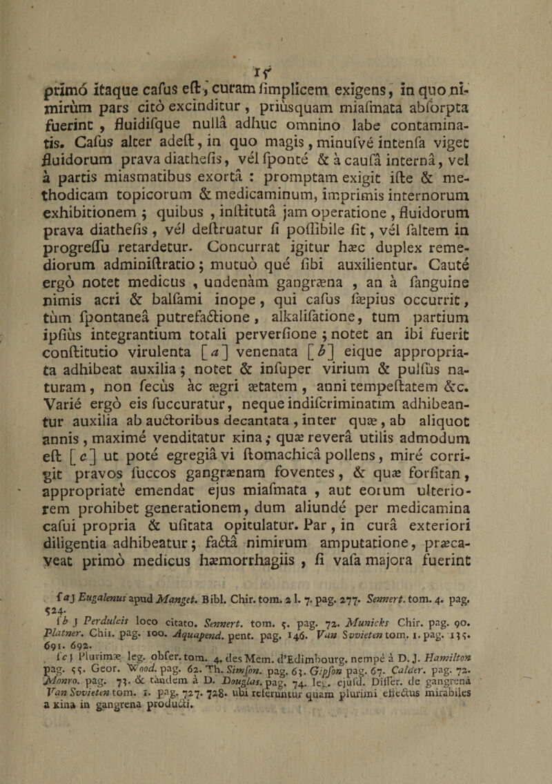 1 primo itaque cafus eft, curamfimplicem exigens, in quo ni- jnirum pars cito excinditur , priusquam miafmata abforpta fuerint , fluidifque nulla adhuc omnino labe contamina¬ tis. Cafus alter adeft,in quo magis, minufve intenfa viget fluidorum prava diathefis, vel fponte &amp; a caufa interna, vel a partis miasmatibus exorta : promptam exigit ifte &amp; me¬ thodicam topicorum &amp; medicaminum, imprimis internorum exhibitionem ; quibus , inftituta jam operatione , fluidorum prava diathefis , vel deftruatur fi poflibile fit, vei faltem in progreflu retardetur. Concurrat igitur hasc duplex reme¬ diorum adminiftratio; mutuo que fibi auxilientur. Caute ergo notet medicus , undenam gangraena , an a fanguine nimis acri &amp; balfami inope, qui cafus fiepius occurrit, tum fpontanea putrefaftione, alkalifatione, tum partium ipfius integrantium totali perverfione ; notet an ibi fuerit conftitutio virulenta [**] venenata [£] eique appropria- ta adhibeat auxilia; notet &amp; infuper virium &amp; pulfiis na¬ turam , non feciis ac aegri aetatem , anni tempeftatem &amp;c. Varie ergo eis fuccuratur, neque indifcriminatim adhibean¬ tur auxilia ab audtoribus decantata , inter quae , ab aliquot annis , maxime venditatur xina ,• quae revera utilis admodum eft [c] ut pote egregia vi ftomachica pollens, mire corri¬ git pravos fuccos gangraenam foventes, &amp; qua? forfican, appropriate emendat ejus miafmata , aut eoium ulterio¬ rem prohibet generationem, dum aliunde per medicamina cafui propria &amp; ufitata opitulatur. Par, in cura exteriori diligentia adhibeatur; fa£fca nimirum amputatione, prseca- yeat primo medicus haemorrhagiis , fi vafa majora fuerint {a} Eugalenus apud Manget. Bibi. Chir. tom. 21. 7. pag. 277. Sennert. tom. 4. pag, $24. {b } Perdulcis loco citato. Sennert. tom. $. pag. 72. Municks Chir. pag. 90. Platner. Chii. pag. 100. Aquapend. pent. pag. 146. Vuu Svvieten tom. 1. pag. 1 691. 692. ic} Plurima leg. obfer.tom. 4. desMem. cPEdimbourg. nempe a D. J. Hamiltcn pag. Geor. ^Wnod. pag. 62. Th. Sttnfon. pag. 6?. Gipfon pag. 67. Caldtr. pag. 72. Jylonro. pag. 7;. &amp; tandem a D. Bouglas. pag. 74. leg. ejufd. Dilfer. de gangrena Van Svvieten tom. 1. pag. 727. 728* ubi reteruntur quam plurimi eiie&amp;us mirabiles a Kina in gangrena produ6ti.