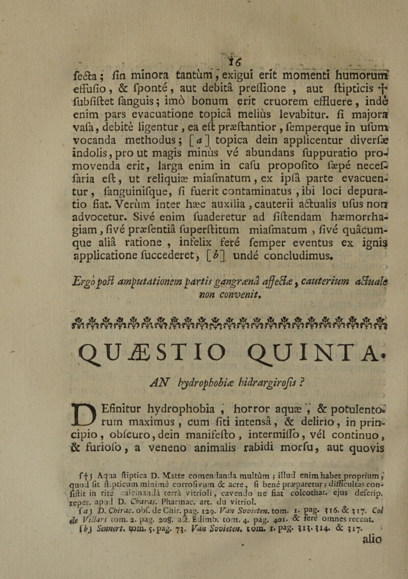 ' ? “ fe&amp;a; fin minora tantum y exigui erit momenti humorum effufio, &amp; fponte , aut debita preffione , aut ftipticis fubfiftet fanguis; imo bonum erit cruorem effluere, inde enim pars evacuatione topica melius levabitur, fi majora vafa, debite ligentur , ea eft prafflantior , femperque in ulum vocanda methodus 5 [ a ] topica dein applicentur diverfae indolis, pro ut magis minus ve abundans fuppuratio pro4 movenda erit, larga enim in cafu propofito faepe necefc faria eft, ut reliquiae miafmatum, ex ipfa parte evacuen¬ tur, fanguinifque, fi fuerit contaminatus , ibi loci depura- tio fiat. Verum inter haec auxilia , cauterii a6lualis ufus non advocetur. Sive enim fuaderetur ad fidendam haemorrha¬ giam y five prsefentia fuperftitum miafmatum > five quacum¬ que alia ratione , infelix fere femper eventus ex ignis applicatione fuccederet, [3.]. unde concludimus, ' ‘ * ‘1 •'. ' * ; - > ErgopoB amputationem parti* gangrena affeBa y cauterium aBuale non convenit. QUESTIO QUINTA- / 4v V * • * « AN hydrophobia hidrargirojis ? DEfinitur hydrophobia , horror aquae , &amp; potulento»' rum maximus, cum fici intensa, &amp; delirio, in prir*- cipio, obfcuro,dein manifelto , intermillo, vel continuo, &amp; furiofo, a veneno animalis rabidi morfu, aut quovis f-j-j Aqua ftiptica D. Matte comen lancla multum ,* illud enim habet proprium,’ quod fit ftipticmn minime corroGvrim &amp; acre, fi bene praeparetur •, difficultas con¬ fidit in rite ;alcinanda terra vitrioli, cavendo ne fiat colcothar. ejus defcrip, reper. apud D. Charas. Pharmac. art. du vitriol. faj D. Cbirac. obf. de Chir. pag. 129. Van Svvitten. tom. 1. Pa§« $i6,&amp;;i7. Cflf Villars cora. 2. pag. 2og. aCt. Edimb. tom. 4. pag. 401. &amp; fere omnes recent. Ib) Samart, tpin. 5.pag. 7$. Vm Svviatw, tom. i*pag< UMI4* &amp; 517. alio