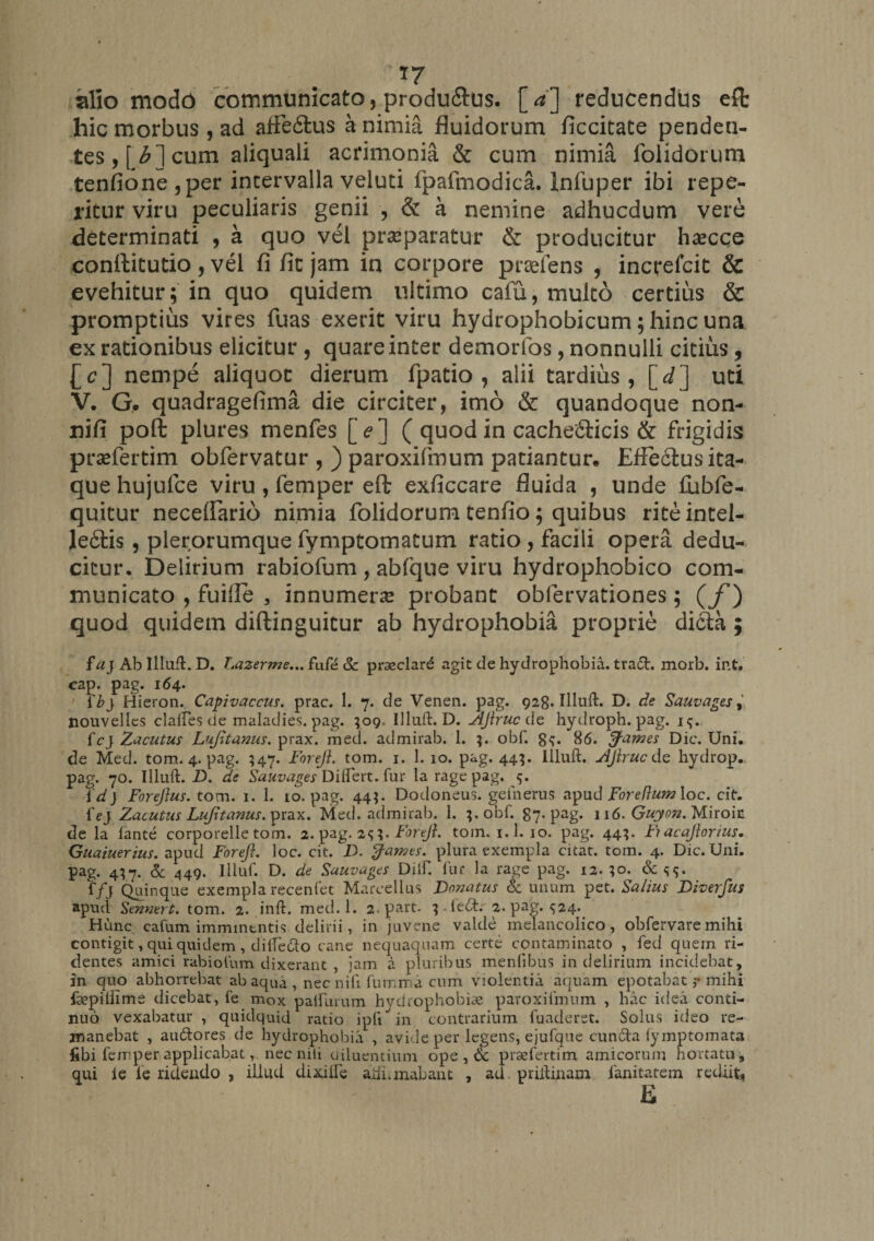 silio modo communicato, produilus. [*] reducendus efl: hic morbus , ad affe&amp;us a nimia fluidorum ficcitate penden¬ tes , f b*] cum aliquali acrimonia &amp; cum nimia folidorum tenfione,per intervalla veluti fpafmodica. Infuper ibi repe- ritur viru peculiaris genii , &amp; a nemine adhucdum vere determinati , a quo vel praeparatur &amp; producitur haecce conftitutio, vel fi fic jam in corpore praefens , increfcit &amp; evehitur; in quo quidem ultimo cafu, multo certius &amp; promptius vires fuas exerit viru hydrophobicum; hinc una ex rationibus elicitur , quare inter demorfos, nonnulli citius, £c] nempe aliquoc dierum fpatio , alii tardius, [d] uti V. G. quadragefima die circiter, imo &amp; quandoque non- nifi poft plures menfes [ ? ] ( quod in cachefifcicis &amp; frigidis prsefertim obfervatur , ) paroxifmum patiantur* Effectus ita¬ que hujufce viru , femper eft exficcare fluida , unde fubfe- quitur neceffario nimia folidorum tenfio; quibus rite intel¬ legis , plerorumque fymptomatum ratio, facili opera dedu¬ citur. Delirium rabiofum , abfque viru hydrophobico com¬ municato , fuifie , innumera probant oblervationes; (f) quod quidem diftinguitur ab hydrophobia proprie dicta ; fu) Ab Iiluft. D. Lazerme... fufe &amp; praeclard agit de hydrophobia, trafr. morb. int. cap. pag. 164. i'b} Hieron. Capivaccus. prae. 1. 7. de Venen. pag. 928. Iiluft. D. de Sauvages, Xiouvelles clailes de maladies. pag. ;og. Iiluft. D. AJlruc de hydroph. pag. i<;. fcj Zacutus Lujitanus. prax. med. admirab. 1. 3. obf. g<;. 86. fames Dic. Uni. de Med. tom. 4. pag. $47. Foreji. tom. j. 1. 10. pag. 443. Iiluft. AJiruc de hydrop. pag. 70. Iiluft. D. de Sauvages Diftert. fur la rage pag. 5. id) Forejlus. tom. 1. 1. 10. pag. 44;. Dodoneus. geiherus apud Foreflum loc. cit. iej Zacutus Lujitanus. prax. Med. admirab. 1. obft 87-pag. 116. Guyon. Miroic de la fante corporelle tom. 2. pag. 2??. Foreji. tom. i.l. 10. pag. 443. Fiacajlorius. Guaiuerius. apud Foreji. loc. cit. D. fames, plura exempla citat, tom. 4. Dic. Uni. pag. 4^7. &amp; 449. Iiluft D. de Sauvages Diift fur la rage pag. 12. ;o. f/j Quinque exempla recenfet Marcellus Donatus &amp; unum pet. Saltus Diverfus apud Sennert. tom. 2. inft. med. 1. 2. part- 3-ledt. 2. pag. $24. Hunc cafum imminentis delirii, in juvene valde melancolico, obfervare mihi contigit, qui quidem , diiTetto cane nequaquam certe contaminato , fed quem ri¬ dentes amici rabiofum dixerant , jam a pluribus menfibus in delirium incidebat, in quo abhorrebat ab aqua , nec nifi fuir.ma cum violentia aquam epotabatmihi fsepillime dicebat, fe mox paliurum hydrophobiae paroxifmum , hac idea conti¬ nuo vexabatur , quidquid ratio ipfi in contrarium funderet. Solus ideo re¬ manebat , au&amp;ores de hydrophobia , avide per legens, ejufque eunda fymptomata fibi femper applicabat, nec nili diluentium ope , Sc prsefertim amicorum hortatu, qui i e le ridendo , illud dixilfe ajihmabanc , ad priftinam ianitatem rediit.