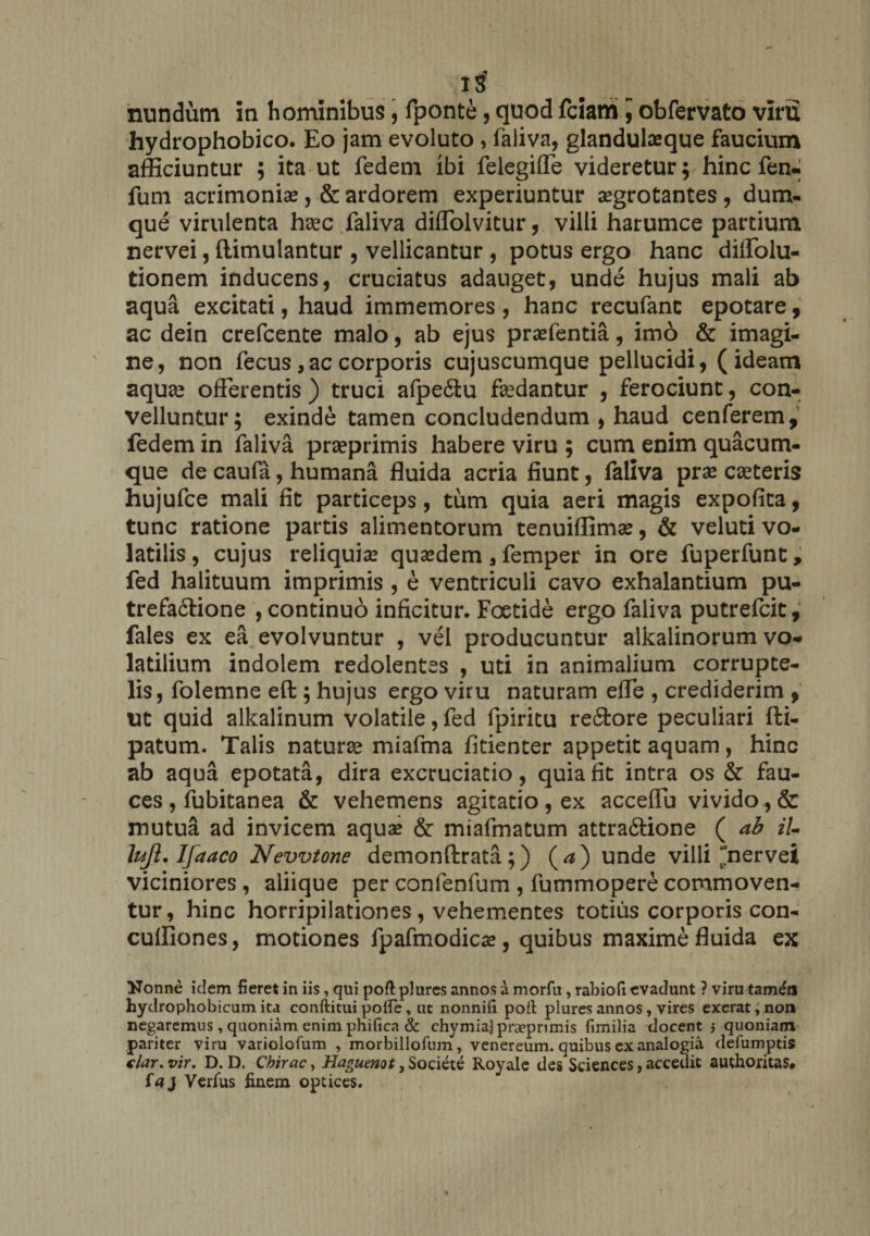 IS nundum in hominibus, fponte, quod fciam ] obfervato viru hydrophobico. Eo jam evoluto , faliva, glandulaeque faucium afficiuntur ; ita ut fedem ibi felegiffe videretur; hinc fen- fum acrimoniae, &amp; ardorem experiuntur aegrotantes , dum- que virulenta hsec faliva diffolvitur, villi harumce partium nervei, ftimulantur , vellicantur , potus ergo hanc diffolu- tionem inducens, cruciatus adauget, unde hujus mali ab aqua excitati, haud immemores , hanc recufant epotare, ac dein crefcente malo, ab ejus praefentia, imo &amp; imagi¬ ne, non fecus , ac corporis cujuscumque pellucidi, (ideam aquae offerentis ) truci afpeitu faedantur , ferociunt, con¬ velluntur; exinde tamen concludendum , haud cenferem, fedem in faliva praeprimis habere viru ; cum enim quacum¬ que de caufa, humana fluida acria fiunt, faliva prae caeteris hujufce mali fit particeps, tum quia aeri magis expofita, tunc ratione partis alimentorum tenuiffimae, &amp; veluti vo¬ latilis, cujus reliquiae quaedem, femper in ore fuperfunt, fed halituum imprimis , e ventriculi cavo exhalantium pu- trefa£tione , continuo inficitur. Foetide ergo faliva putrefcit, fales ex ea evolvuntur , vel producuntur alkalinorum vo¬ latilium indolem redolentes , uti in animalium corrupte¬ lis, folemne eft ; hujus ergo viru naturam effe , crediderim , ut quid alkalinum volatile, fed fpiritu re£fcore peculiari fti- patum. Talis naturae miafma fitienter appetit aquam, hinc ab aqua epotata, dira excruciatio, quia fit intra os &amp; fau¬ ces , fubitanea &amp; vehemens agitatio , ex acceffu vivido, &amp; mutua ad invicem aqua» &amp; miafmatum attradtione ( ab iU lujl. Ifaaco Nevvtone demonftrata ;) ( a ) unde villi nervei viciniores, aliique per confenfum , fummoperecommoven¬ tur, hinc horripilationes, vehementes totius corporis con- cuffiones, motiones fpafmodica», quibus maxime fluida ex “Nonne idem fieret in iis, qui poft plures annos a morfu, rabioft evadunt ? viru tam&amp;i hydrophobicum ita conftitui polfe, ut nonnifi poft plures annos, vires exerat,non negaremus, quoniam enim phificn &amp; chymiajprsepnmis fimilia docent 5 quoniam pariter viru variolofum , morbillofum, venereum. quibus ex analogia defumptis € lar. vir, D. D. Chirac, Haguenot, Societe Royale des Sciences, accedit authoritas. taj Verfus finem optices.