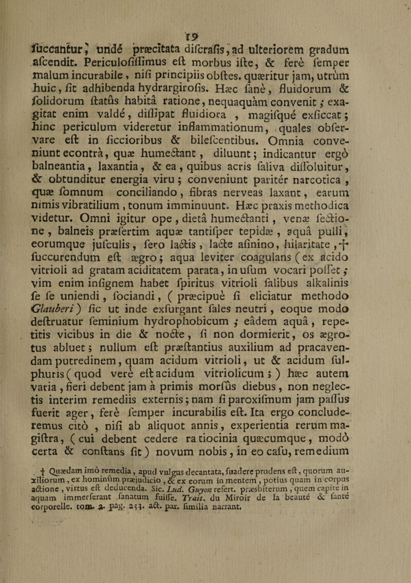 fuccantur J unde prsecitata difcrafis,ad ulteriorem gradum afcendit. Periculofiffimus eft morbus ifte, &amp; fere femper malum incurabile , nifi principiis obftes. quaeritur jam, utrum huic, fit adhibenda hydrargirofis. Hasc fane , fluidorum &amp; folidorum ftatus habita ratione, nequaquam convenit ,• exa¬ gitat enim valde, diflipat fluidiora , magifque exficcat; hinc periculum videretur inflammationum, quales obfer- vare eft in ficcioribus &amp; biiefcentibus. Omnia conve¬ niunt econtra, quae humefitant, diluunt; indicantur erg6 balneantia, laxantia , &amp; ea, quibus acris faliva difloluitur, &amp; obtunditur energia viru; conveniunt pariter narcotica , quae fomnum conciliando , fibras nerveas laxant, earum nimis vibratilium , tonum imminuunt. Haec praxis methodica videtur. Omni igitur ope , dieta hume&amp;anti, venas fe£tio- ne , balneis prasfertim aquae tantifper tepidae , aqua pulli, eorumque jufculis, fero la6Hs , la£te afinino, hilaritate,^ fuccurendum eft aegro; aqua leviter coagulans (ex acido vitrioli ad gratam aciditatem parata, inufum vocari poliet vim enim infignem habet fpiritus vitrioli falibus alkalinis fe fe uniendi, fociandi, ( praecipue fi eliciatur methodo Glauberi) fic ut inde exfurgant fales neutri, eoque modo deftruatur feminium hydropliobicum ,• eadem aqua, repe¬ titis vicibus in die &amp; no6te , fi non dormierit, os aegro¬ tus abluet; nullum eft praeftantius auxilium ad pracaven- dam putredinem, quam acidum vitrioli, ut &amp; acidum ful- phuris(quod vere eft acidum vitriolicum 5 ) haec autem varia , fieri debent jam a primis morfius diebus , non neglec¬ tis interim remediis externis;nam fiparoxifmum jam paflus fuerit ager, fere femper incurabilis eft. Ita ergo conclude¬ remus cito , nifi ab aliquot annis, experientia rerum ma- giftra, (cui debent cedere ratiocinia quascumque, modo certa &amp; conftans fit) novum nobis, in eo cafu, remedium f Quaedam imo remedia, apud vulgus decantata, fuadere prudens eft, quorum au¬ xiliorum , ex hominum praejudicio , &amp; ex eorum in mentem , potius quam in corpus a&amp;ione , virtus eft deducenda. Sic. Lud. Guyon refert, praesbiterum , quem capite in aquam immerferant fanatum fuifte. Trait. du Miroir de la beaule &amp; lante corporelle. tom. 3« pa&amp;* par. fimilia narrant.