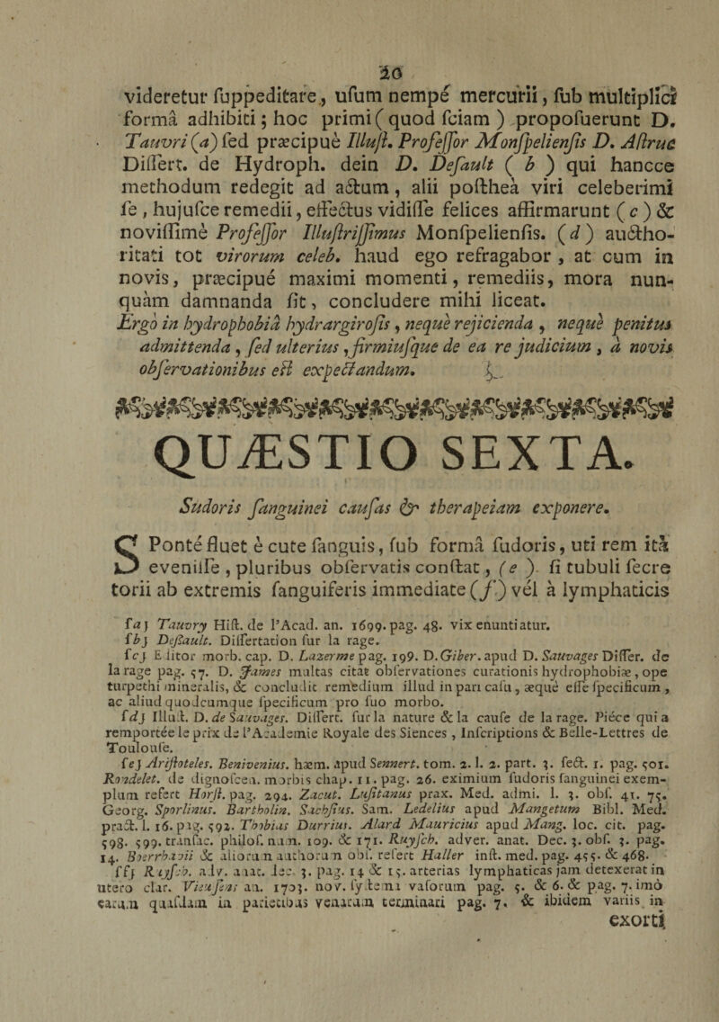 videretur fuppeditare., ufum nempe mercurii, fub multiplici forma adhibiti; hoc primi ( quod fciam ) .propofuerunt D. Tauvri (a) fed praecipue Illujl. Profeffor Monfpelienjis D. Attrita Differt, de Hydroph. dein D. Default ( b ) qui hancce methodum redegit ad actum, alii polthea viri celeberimi le , hujufce remedii , effectus vidiffe felices affirmarunt ( c ) &amp; noviffxmb ProfeJJor Illuftrijjimus Monfpelienfis. (d) au6tho- ritati tot virorum celeb. haud ego refragabor , at cum in novis, praecipue maximi momenti, remediis, mora nun¬ quam damnanda fit, concludere mihi liceat. Ergo in hydrophobia hydrargirojis , neque rejicienda , neque penitus admittenda , fed ulterius ,firmiufque de ea re judicium , d novis objervationibus eft expecJandum* QUESTIO SEXTA. Sudoris fanguinei caufas &amp; therapeiam exponere. SPonte fluet e cute fanguis, fub forma fudoris, uti rem ith eveniife , pluribus obfervatis conflat, (e ). fi tubuli fecre torii ab extremis fanguiferis immediate (/*) vel a lymphaticis f a} Tauvry Hift.de PAcad. an. 1699. pag. 48. vix enuntiatur. ib} Dejlault. Dilfertarion fur la rage. fcy Eiitor morb. cap. D. Laznme pag. 199. D.G/&amp;er. apud D. Sauvages Difter. dc larage pag. <5*7. D. fames multas citat oblervationes curationis hydrophobias, ope turpethi mineralis, 6c concludit remedium illud in pari calu, aeque elie ipecificum , ac aliud quo Jcumque fpeciHcum pro fuo morbo. fdj Illuft. D. de Sauvages. Dilfert. furia nature &amp; la caufe de larage. Piece quia remportee le prix de PAcademie Royale des Siences, Infcriptions &amp; Belle-Lettres de Touloufe. feJ Ariftoteles. Benivenius. haem. apud Sennert. tom. 2.1. 2. part. 4. fed. 1. pag. <;oi. Rondelet. de dignofcea. morbis cliap. 11. pag. 26. eximium fudoris fanguinei exem¬ plum refert Horfi. pag. 294. Zacut. Lufitanus prax. Med. admi. 1. obf. 41. 7^. Georg. Sporlimis. Bartbolin. Sacbjtus. Sam. Ledelius apud Mangetutn Bibi. Med. prad. 1. 16. p vg. S92. Tbibius Durrius. Alard Mauricius apud Mang. loc. cit. pag. 593. 599. tranfac. philof.nu.Ti. 109. 6c 171. Ruyfch. adver. anat. Dec.;. obf. pag. 14. Boerrbavii >5c aliorti.n authoru n obf. refert Haller inft. med.pag. 44. &amp;: 468- ffj Rijfcb. aiv. a iat. Jee. pag. 14. Sc 1^. arterias lymphaticas jam detexerat in utero clar. Vieufexs a a. 1705. nov. fyftemi vaforum pag. 5. &amp; 6. &amp; pag. 7. imo earn.n qnafiam in parietibus venatam terminari pag. 7. &amp; ibidem variis in exorti. /
