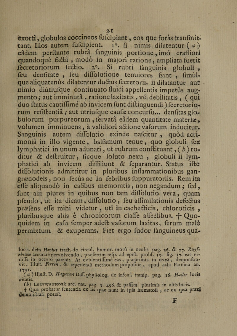 exorti, globulos coccineos fufcipiant, eos que foras tranfmit- tant. Illos autem fufcipient. i°. fi nimis dilatentur (<*) eadem perfbante rubra fanguinis portione, imo crafiiori quandoque fadla , modo in majori ratione, ampliata fuerit fecretoriorum lectio. 2°. Si rubri fanguinis globuli , feu denfitate , leu diflblutione tenuiores fiant , fimul- que aliquatenus dilatentur du£tus fecretorii. ii dilatantur aut nimio diutiufque continuato fluidi appellentis impetus aug¬ mento,- aut imminuta , ratione laxitatis , vel debilitatis , ( qui duo ftatus cautiflime ab invicem fune diftinguendi) fecretorio- rum refiftentia aut utriufque caufas concurfu... denfitas glo¬ bulorum purpureorum , fervata eadem quantitate materia*, volumen imminuensa validiori a£tione vaforum inducitur. Sanguinis autem didolutio exinde nafeitur , quod acri¬ monia in illo vigente, balfamum tenue, quo globuli fex lymphatici in unum adunati, ut rubrum conftituant, (/;) ro¬ ditur &amp; deftruitur, ficque foluto nexu , globuli ii lym¬ phatici ab invicem diffidunt &amp; leparantur. Status ifte diffolutionis admittitur in pluribus inflammationibus gan- gramodeis , non fecus ac in febribus fuppuratoriis. Rem ita elle aliquando in cafibus memoratis , non negandum,- fed, funt alii plures in quibus non tam didolutio vera, quam pfeudo , ut ita dicam , didolutio , feu affimilationis defectus praefens ede mihi videtur, uti in cache£ticis, chloroticis , pluribusque abis e chronicorum clade affe&amp;ibus. Quo- quidem in cafu femper adeft vaforum laxitas, ferum male permixtum &amp; exuperans. Fiet ergo fudor fanguineus qua- locis. dein Hoviu? tra£L de eircul. humor, motu in oculis pag. 26. de 27- Ruyfi chium accurate pervolvendo , prdefertim refp. ad epift. probi. 1;. fig. 17. eas vi- dilfe in occido patebit. At ev identi(fime eas , praeprimis in uvea, demonftra- vit, Illuft. Ferren, &amp; reperiendi methodum propofuit , apud a£la Parifma an. 1741* ( a ) Illud. D. Haguemt DUf. phyfiolog. de infenf. tranfp. pag. 16. Huller locis citatis. fb\ LEEVWRMHOEk: arc. nat. pag 496.de padim plurimis in aliis locis. f Qu<e probatur fententia ex iis quae fiunt in ipfa haematofi , ac ex ipsa praxi denaoiutrari poteiU £