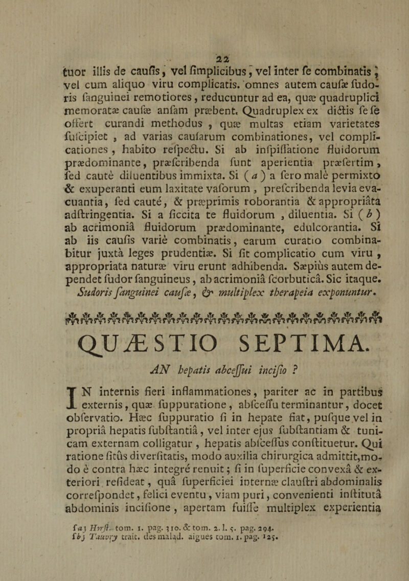 tuor illis de caufis, vel fimplicibus, vel inter fe combinatis ] vel cum aliquo viru complicatis, omnes autem caufa? fudo- ris fanguinei remotiores , reducuntur ad ea, quae quadruplici memorata? caufe anfam praebent. Quadruplex ex didtis fefe offert curandi methodus 9 quae multas etiam varietates fufcipiet , ad varias caularum combinationes, vel compli¬ cationes , habito refpe&amp;u. Si ab infpilfatione fluidorum pra?dominance, prsefcribenda funt aperientia praefertim > fed caute diluentibus immixta. Si (<*)a fero male permixto &amp; exuperanti eum laxitate valbrum 3 prefcribenda levia eva¬ cuantia, fed caute, &amp; praeprimis roborantia &amp;appropriata adftringentia. Si a ficcita te fluidorum , diluentia. Si ( b ) ab acrimonia fluidorum pra?dominante, edulcorantia. Si ab iis caufis varie combinatis, earum curatio combina¬ bitur juxta leges prudentia?. Si fit complicatio cum viru , appropriata naturae viru erunt adhibenda. Ssepius autem de¬ pendet fudor fanguineus, ab acrimonia fcorbutica. Sic itaque. Sudoris [anguinei caufa, &amp; multiplex therapeia exponuntur. QUiESTIO SEPTIMA. AN hepatis abcejjui incijio ? IN internis fieri inflammationes, pariter ac in partibus externis, qua? fuppuratione, abfceflu terminantur, docet obfervatio. Haec fuppuratio fi in hepate fiat, pufque vel in propria hepatis fubftantia, vel inter ejus fubftantiam &amp; tuni¬ cam externam colligatur , hepatis ablcefius conftituetur. Qui ratione fitus diverfitatis, modo auxilia chirurgica admittit,mo¬ do e contra ha?c integre renuit; fi in fuperficie convexa &amp; ex¬ teriori refideat, qua fuperficiei internae clauftri abdominalis correfpondet, felici eventu , viam puri, convenienti inftituta abdominis incifione , apertam fuilfe multiplex experientia f ay Hirft. tom. i. pag. 310. Se tom. 2.1. pag. 294. ib} Tauvry trait. desmalad. aigues cum. 1. pag. 12*.