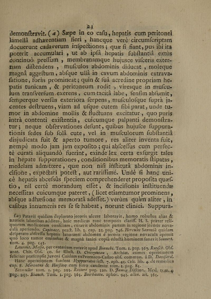 demonflravit. ( a ) Sa?pe in eo cafu, hepatis cum peritonei lamella adhaerendam fieri , hancque vere circumfcriptam docuerunt cadaverum infpedtiones; qu# fi fiant, pus ibi ita poterit accumulari * ut ab ipla hepatis fubftantia extus continuo prellum , membranamque hujusce vifceris exter¬ nam diftendens , mufculos abdominis diducat , moleque magna aggeftum, abfque ulla in cavum abdominis extrava- fatione, foras promineat; quin &amp; lua acredine propriam he¬ patis tunicam , &amp; peritoneum rodit , viresque in mufcu- lum tranlverium exerens , cum tacita labe, lenfim abfumit, femperque verfus exteriora ferpens, mufculofque fupra ja¬ centes deftruens, viam ad ufque cutem fibi parat, unde tu¬ mor in abdomine mollis &amp; flu6tuans excitatur, quo puris intra contenti exiftentia, cuicumque palpanti demonfira- tur; neque obfervationes defunt, quibus hujufce fuppura- tionis fedes fub fola cute, vel in mulculorum fubftantia disjudicata fuit &amp; aperto tumore , res aliter inventa fuit, nempe modo jam jam expofito ; qui abfceiTus cum perfec¬ te curati aliquando fuerint, exinde lex certa exfurgit tales in hepate fuppurationes , conditionibus memoratis ftipatas , medelam admittere , quae non nifi ihftituta abdominis in- cifione , expe£tari poteft , aut rariflime. Unde fi hanc uni¬ ce hepatis abcefsus fpeciem comprehenderet propofita qua?£ tio, nil certe morandurq elfet, &amp; incifionis inftituendae neceflitas cuicumque pateret, (licetetiamtumorprominens, abfque adhaefione memorata adefTet.) verum quam aliter , in cafibus innumeris res fe fe habeat, norunt clinici. Suppura- Patavii quidam deplorato jecoris ulcere laboravit, homo robuftus alias Sc nauticis laboribus additus, huic medicus tunc temporis clarilT. H. S. praeter reli¬ quorum medicorum confilium , curavit abdominis partem in regione jecoris nova¬ cula aperiendo. Capivacc. pradt. lib. 3. cap. 23. pag. 746- Hercules Saxonia quidam defperato abfceflu hepatis laboranti abdomen e jecoris regione novacula aperuit quo loco tumor eminebat <5c magna laniei copia edudta hominem fanavit Sennert. tom. 4. pag. $4;. La urent. Majja. per cauterium curavit apud Branchi. Tom. 1. pag. 367. Ruyjch. Ohf. anat. Chir. Obf. ^o. fic Illuft. D. Chicnyneau , Archiat. comes operationem feliciter praefcripfit Juveni Cuidam exPezenaco-Caftro obf. commun. a D. Davifard. Hanc operationem fuadent Hyppocrates fedt. 7. aph. 45. Ceis. lib. 4. de re medica cap. g. Mercatus &amp; Horfiiut cum ferro candente tom. pag. 8^. Ettmuller tom. 1. pag. 29?. Riviere pag. 520. D.tfawes Didtion. Mcd. tcm. 4. pag. 2^1» Bianch. Tom. 1. pag. 365. Boerbaave. aphor. 943. alkn. art. 565.