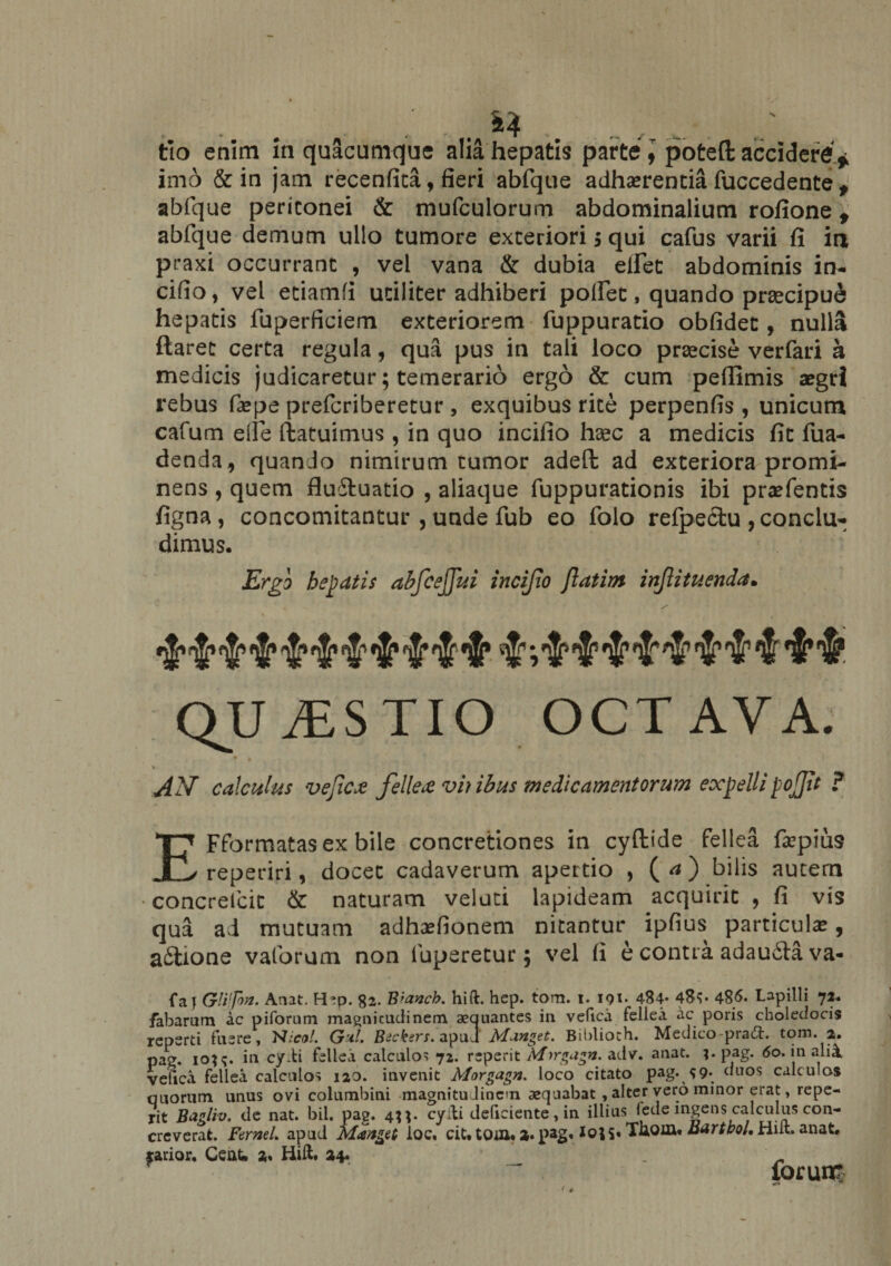 imo &amp; in jam recenfita, fieri abfque abfque peritonei &amp; mufculorum abdominalium rofione t abfque demum ullo tumore exteriori $ qui cafus varii fi in praxi occurrant , vel vana &amp; dubia eflet abdominis in- cifio, vel etiamfi utiliter adhiberi polfec, quando prrecipue hepatis fuperficiem exteriorem fuppuratio obfidec , nulla flaret certa regula, qua pus in tali loco praecise verfari h medicis judicaretur; temerario ergo &amp; cum peffimis aegri rebus faepe prefcriberetur , exquibus rite perpenfis , unicum cafum eile ffcatuimus , in quo incifio hsec a medicis fit fua- denda, quando nimirum tumor adeft ad exteriora promi¬ nens , quem fluiluatio , aliaque fuppurationis ibi praefentis figna , concomitantur , unde fub eo folo refpectu , conclu¬ dimus. Ergo hepatis abfcejfui incijio ftatim injtituenda. QUESTIO OCTAVA. s AN calculus vejica fellea vh ibus medicamentorum expelli pojit ? adhaerentia fuccedente ♦ EFformatasexbile concretiones in cyftide fellea fa?pius reperiri, docet cadaverum apertio , ( a ) bilis autem ■concrefcit &amp; naturam velati lapideam acquirit , fi vis qua ad mutuam adhsefionem nitantur ipfius particulae, aftione vaforum non fuperetur; vel fi e contra adauilava- fa} GWfiv- Anat. Hep. 82. Brancb. hift. hep. tom. 1. 191. 484- 486. Lapilli 72. fabarum ac piforum magnitudinem aequantes in vefica fellea ac poris choledocis reperti fuere, N:col. G'dl. Btckers. apud Minget. Biblioch. Medico pradd. tom. 2. pag. ioj<;. in cydi fellea calculos 72. reperit ixfargagn. adv. anat. ?• pag. 60. in alii vefica fellea calculos 120. invenit Morgagn. loco citato pag. 99* duos calculos quorum unus ovi columbini magnitudinem aequabat, alter vero minor erat, repe¬ rit Bagliv. de nat. bil. pag. 4**- cyfti deficiente, in illius lede ingens calculus con¬ creverat. Fernel. apud Mmget ioc, cit. tom. 2. pag.1°**' Xuoffl» adrtbol, Hiit. anat. rarior. CeaU 2. Hift. 24*. _ - forum
