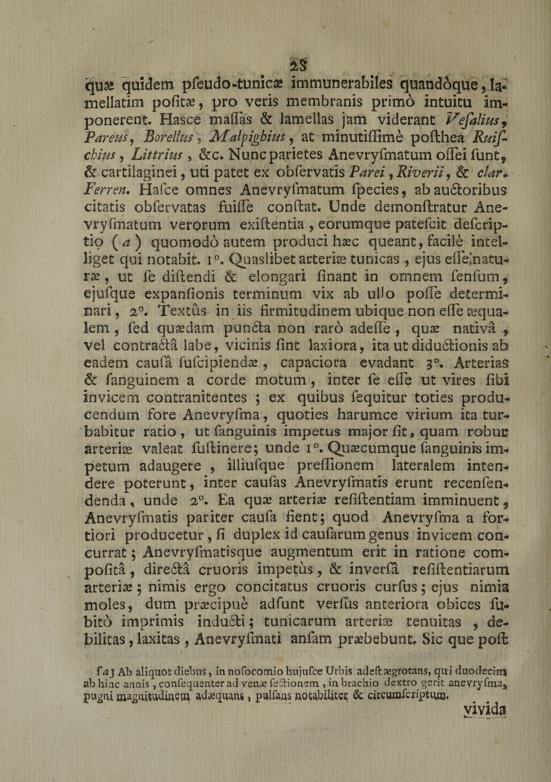 2tS qua* quidem pfeudo-tunica* immunerabiles quandoque, Ia* mellatim pofitse, pro veris membranis primo intuitu im¬ ponerent- Hasce maflas &amp; lamellas jam viderant Vefalius9 Pareris, Borellus, Matyighius, at minutiflime pofthea Rmf- chius, Littrius, &amp;c. Nunc parietes Anevryfmatum oflei funt, &amp; cartilaginei, uti patet ex obfervatis Parei, Rivem, &amp; clar+ Fer ren. Hafce omnes Anevryfmatum fpecies, abau6toribus citatis obfervatas fuiffe condat. Unde demondratur Ane¬ vryfmatum verorum exidentia , eorumque patefcit defcrip- tio ( a ) quomodo autem produci haec queant, facile intel- liget qui notabit. i°. Quaslibet arterise tunicas , ejus eflelnatu- ra?, ut fe didendi &amp; elongari finant in omnem fenfum 9 ejufque expanfionis terminum vix ab ullo poffe determi¬ nari , 20. Textus in iis firmitudinem ubique non ede aequa¬ lem , fed quaedam puncla non raro adefle , quae nativa , vel contradda labe, vicinis fint laxiora, ita ut didu&amp;ionis ab eadem caufa fufcipiendae , capaciora evadant 30. Arterias &amp; fanguinem a corde motum, inter fe ede ut vires fibi invicem contranitentes ; ex quibus fequitur toties produ¬ cendum fore Anevryfma, quoties harumce virium ita tur¬ babitur ratio, ut fanguinis impetus major fit, quam robuc arterise valeat fudinere; unde i°. Quascumque fanguinis im¬ petum adaugere , illiufque predionem lateralem inten¬ dere poterunt, inter caufas Anevryfmatis erunt recenfen- denda, unde 20. Ea qua? arteriae refidentiam imminuent 9 Anevryfmatis pariter caufa fient; quod Anevryfma a for¬ tiori producetur, fi duplex id caufarum genus invicem con¬ currat ; Anevryfmatisque augmentum erit in ratione com- pofita, dire&amp;a cruoris impetus, &amp; inverfa refidentiarum arterias; nimis ergo concitatus cruoris curfus;ejus nimia moles, dum prsecipue adfunt verfus anteriora obices fu- bito imprimis inducdi; tunicarum arterias tenuitas , de¬ bilitas , laxitas , Anevryfmati anfam praebebunt. Sic que poft f\?j Ab aliquot diebus, innofocomio hujufce Urbis adeft aegrotans, qui duodecirfl ab hinc annis, confequenter ad venae feftionem , in brachio dextro, gerit anevryfmaj pugni magnitudinem adaequans, pulfans notabilitci; &amp;: circurofcriptm». vivida