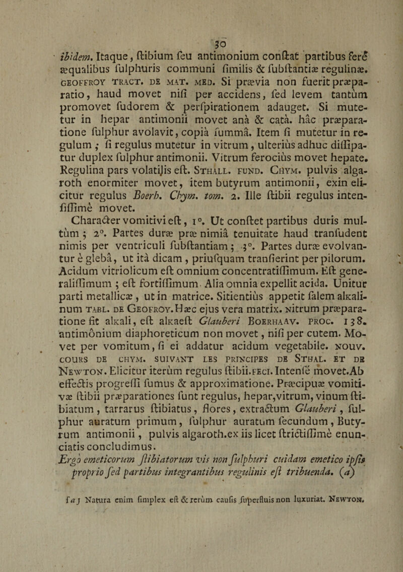 ' ibidem. Itaque, (libium feu antimonium confiat partibus fere aqualibus fulphuris communi fimilis &amp; fubftantia: regulinse. geoffroy tract. de mat. med. Si praevia non fuerit praepa¬ ratio, haud movet nifi per accidens, fed levem tantum promovet fudorem &amp; perfpirationem adauget. Si mute¬ tur in hepar antimonii movet ana &amp; cata, hac praepara¬ tione fulphur avolavit, copia fumma. Item fi mutetur in re¬ gulum ,• fi regulus mutetur in vitrum, ulterius adhuc diilipa- tur duplex fulphur antimonii. Vitrum ferocius movet hepate. Regulina pars volatijis eft. Sthall. fund. Chym. pulvis alga- roth enormiter movet, item butyrum antimonii, exin eli¬ citur regulus Boerb. Cbym. tom. 2. Ille ftibii regulus inten- fiffime movet. Chara&amp;ervomitivieft, i°. Ut conflet partibus duris mul¬ tum ; 20. Partes durae prae nimia tenuitate haud tranfudent nimis per ventriculi fubftantiam ; 30. Partes durae evolvan¬ tur e gleba, ut ita dicam , priufquam tranfierint per pilorum. Acidum vitriolicum eft omnium concentratiffimum. Eft gene- raliffimum ; eft fortiffimum. Alia omnia expellit acida. Unitur parti metallica:, ut in matrice. Sitientius appetit falem akali- num tabl. de GEOFROY.Haec ejus vera matrix. Nitrum praepara¬ tione fit akali, eft akaeft Glauberi Boerhaav. proc. 138. antimonium diaphoreticum non movet, nifi per cutem. Mo¬ vet per vomitum, fi ei addatur acidum vegetabile, nouv. COURS DE CHYM. SUIVANT LES PRINCIPES DE STDAL. ET DB Newton. Elicitur iterum regulus fiibii.FEci.Intenfe movet.Ab effeclis progredi fumus &amp; approximatione. Praecipua: vomiti- vx ftibii praeparationes lunt regulus, hepar,vitrum, vinum fti- biatum, tarrarus ftibiatus, flores, extradtum Glauberi, ful¬ phur auratum primum, fulphur auratum fecundum, Buty¬ rum antimonii, pulvis algaroth.ex iis licet ftrictifllme enun- ciatis concludimus. Ergo emeticorum Jlibiatorum vis non fulpburi cuidam emetico ipfit proprio fed partibus integrantibus regulinis eft tribuenda. (V) ia) Natura enim fimplex eft &amp; rerum caufis fuperfluis non luxuriat. Newtom,
