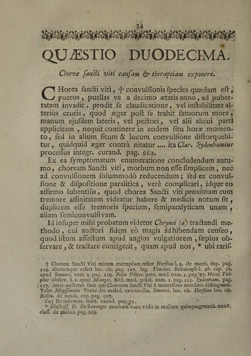 QUAESTIO DUODECIMA. Chore&amp; fanHi viti caufdm &amp; tberapeiam exponere. CHorea fandi viti, *f« convulfionis fpecies quadam eft pueros , puellas ve a decimo setatis anno , ad puber¬ tatem invadit > prodit fe claudicatione, vel inftabilitate al¬ terius cruris, quod reger pofl: fe trahit fatuorum more, manum ejufdem lateris, vel pedori, vel alii alicui parti applicitam , nequit continere in eodem fitu horas momen¬ to, fed in alium fitum &amp; locum convulfione diftorquebi- tur , quidquid asger contra nitatur ita Clar. Sydenbamius procellus integr. curand. pag. 662. Ex ea fymptomatum enumeratione concludendum autu¬ mo, choream Sandi viti, morbum non effie fimplicem , nec ad convulfionem folummodo reducendum; fed ex convul¬ fione &amp; difpofitione paralitica , vere complicari, idque eo affirmo lubentius, quod chorea Sandi viti proximam cum tremore affinitatem videatur habere &amp;: medicis notum fit, duplicem effie tremoris fpeciem, femiparalyticam unam , aliam femiconvulfi vam. Id infuper mihi probatum videtur Cheynei (a) tradandi me¬ thodo , cui audori fidem eo magis adhibendam cenfeo, quodiftum affedum apud anglos vulgatiorem , faepius ob- fervare , &amp; tradare contigerit, quam apud nos, * ubi rarit f Choreae Sandi Viti mirum exemplum refert Horftius 1. 2. de morb. cap. pag. itq. alterumque refert loc. cit. pag. 127. leg. Vincent. BelvacenJisX. 26. cap. 10. apud Sennert. tom. 3. pag. 118. Felix Flater, prax. med. tom. 1. pag/87* FJicol. Tui- ■pius obferv. 1. i.apud Manget. Bibi. med. prad. tom. i.pag. Sydenham. pag. 17. inter auctores funt qui Choream Sandi Viti a tarantifmo non fatis diftinguunt. Tales Meyffonnier Traitedes rnalad. extraordin. Sennert. loc. cit. Horjlius loc. cit. Bcllin. de morb., cap. pag. <507. faj De infirmor, fanit. tuend. pag.#7<;. * llluflrijj' D. DeSauvages morbum hunc vidit in muliere quinquagenaria. n,ouV. clalT. de pialad. pag, 268* \