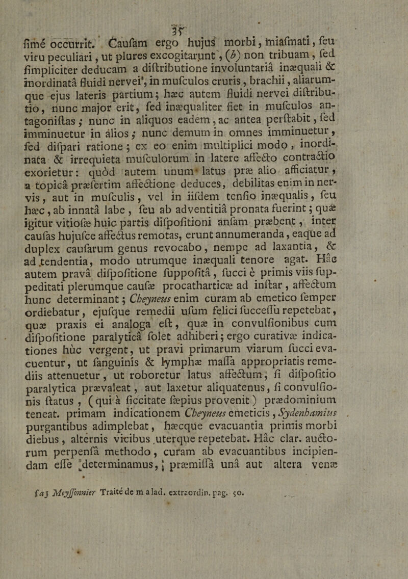 fime occurrit. Caufam ergo hujus morbi, miafmati, feu viru peculiari, ut plures excogitarqnt, (b) non tribuam, fed /impliciter deducam a diftributione involuntaria inxquali &amp; inordinata fluidi nervei, in mufculos cruris, brachii, aliarum- que ejus lateris partium; hxc autem fluidi nervei diftribu- tio, nunc major erit, fed intequaliter fiet in mufculos an- tagoniftas,- nunc in aliquos eadem,ac antea perflabit, fed imminuetur in alios ,• nunc demum in omnes imminuetur, fed difpari ratione; ex eo enim multiplici modo, inordi¬ nata &amp; irrequieta mufculorum in latere afFe£to contra6tio exorietur: quod autem unum-latus pre alio afficiatur, a topica prsefertim affedtione deduces, debilitas enim in ner¬ vis , aut in mufculis, vel in iifdem tenfio inaequalis, feu haec, ab innata labe , feu ab adventitia pronata fuerint; qua: igitur vitiofae huic partis difpofitioni anfam prsbent, inter caufas hujufce affe6tus remotas, erunt annumeranda, eaque ad duplex caufarum genus revocabo, nempe ad laxantia, &amp; ad .tendentia, modo utrumque inaequali tenore agat. Hac autem prava difpofitione fuppofita, fucci e primis viis fup- peditati plerumque caufae procatharticae ad inftar, affedtum hunc determinant; Cheyneus enim curam ab emetico lemper ordiebatur, ejufque remedii ufum felici fucceffu repetebat, quae praxis ei analoga eft, qua: in convulfionibus cum difpofitione paralytica folet adhiberi; ergo curativae indica¬ tiones huc vergent, ut pravi primarum viarum fucci eva¬ cuentur, ut fanguinis &amp; lymphae maffa appropriatis reme¬ diis attenuetur, ut roboretur latus affectum, fi difpofitio paralytica praevaleat, aut laxetur aliquatenus, ficonvulfio- nis flatus , ( qui a ficcitate ftepius provenit) praedominium teneat, primam indicationem Cbeyneus emeticis , Sydenbamius purgantibus adimplebat, haecque evacuantia primis morbi diebus , alternis vicibus .uterque repetebat. Hac clar. auflc- rum perpenfia methodo, curam ab evacuantibus incipien¬ dam effe ^determinamus, j pr^milFa una aut altera vens