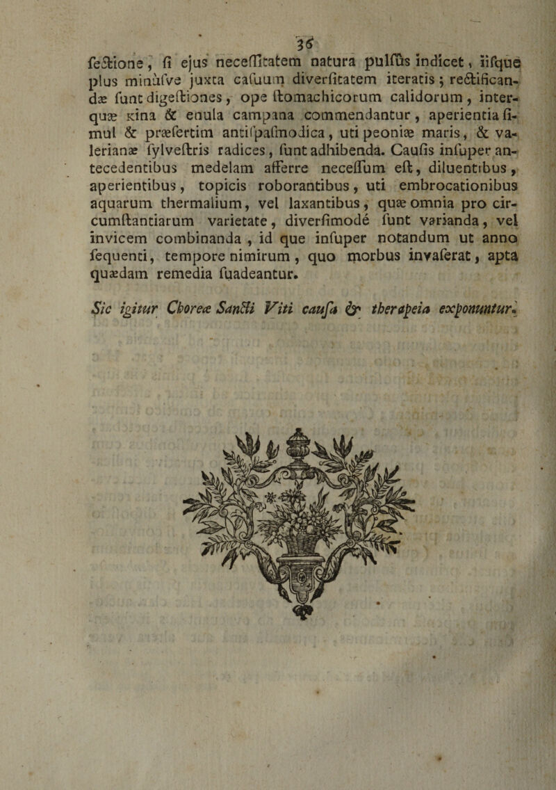 &amp; fe&amp;ione, fi ejus neceffitatem natura pulfus indicet, iifque plus minufve juxca cafuum diverfitatem iceratis; refitifican- dx funt digeftiones, ope flomachicorum calidorum, inter- quge Kina &amp; etiula campana cotnmendanCur, aperientia fi- mul &amp; praefertim antifpafmodica, uti peonise maris, &amp; Va¬ lerianae fylveflris radices, funt adhibenda. Caufis infuper an¬ tecedentibus medelam afferre neceflum eft, diluentibus, aperientibus, topicis roborantibus, uti embrocationibus aquarum thermaiium, vel laxantibus, quae omnia pro cir¬ cumflandarum varietate, diverfimode funt varianda, vel invicem combinanda , id que infuper notandum ut anno fequenti, tempore nimirum , quo morbus invaferat, apta quaedam remedia fuadeantur. Sic igitur Chorea SanBi Viti caufa &amp; therapeia exponuntur.  \ #