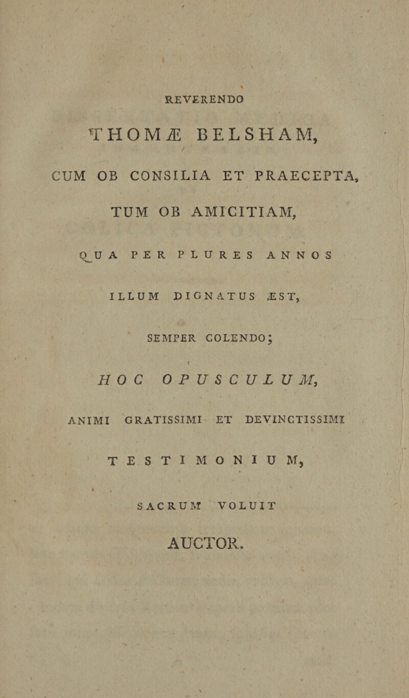 REVERENDO THOMI BELSHAM, 1 / CUM OB CONSILIA ET PRAECEPTA, TUM OB AMICITIAM, Q^U A PER PLURES ANNOS ILLUM DIGNATUS JLST, SEMPER COLENDO; f V HOC OPUSCULUM, ANIMI GRATISSIMI ET DEVINCTISSIMI TESTI M O N I U M, » ' i • , , SACRUM VOLUIT AUCTOR. i