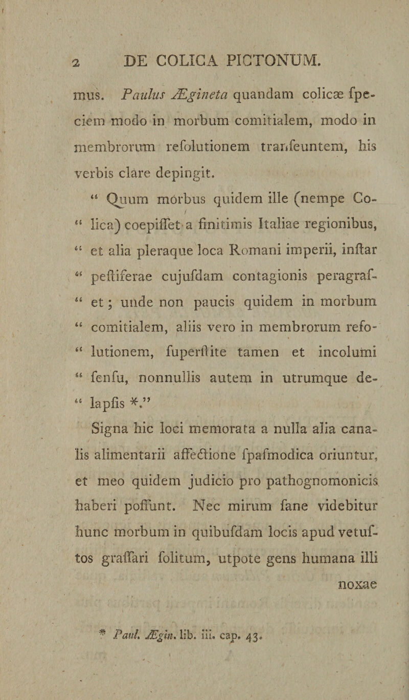 mus. Paulus JEgineta quandam colicae fpe- ciem modo in morbum comitialem, modo in membrorum refolutionem tranfeuntem, liis verbis clare depingit. “ Quum morbus quidem ille (nempe Co« 44 lica) coepiiTet a finitimis Italiae regionibus, 44 et alia pleraque loca Romani imperii, inftar 64 peftiferae cujufdam contagionis peragraf- 44 et; unde non paucis quidem in morbum 44 comitialem, aliis vero in membrorum refo- 44 lutionem, fuperftite tamen et incolumi 44 fenfu, nonnullis autem in utrumque de- 44 lapfis Signa hic loci memorata a nulla alia cana¬ lis alimentarii affedtione fpafmodica oriuntur, et meo quidem judicio pro pathognomonicis haberi poliunt. Nec mirum fane videbitur hunc morbum in quibufdam locis apud vetuf- tos gralfari folitum, utpote gens humana illi * Paul, JEgin, lib. Hi. cap. 43. 1 noxae