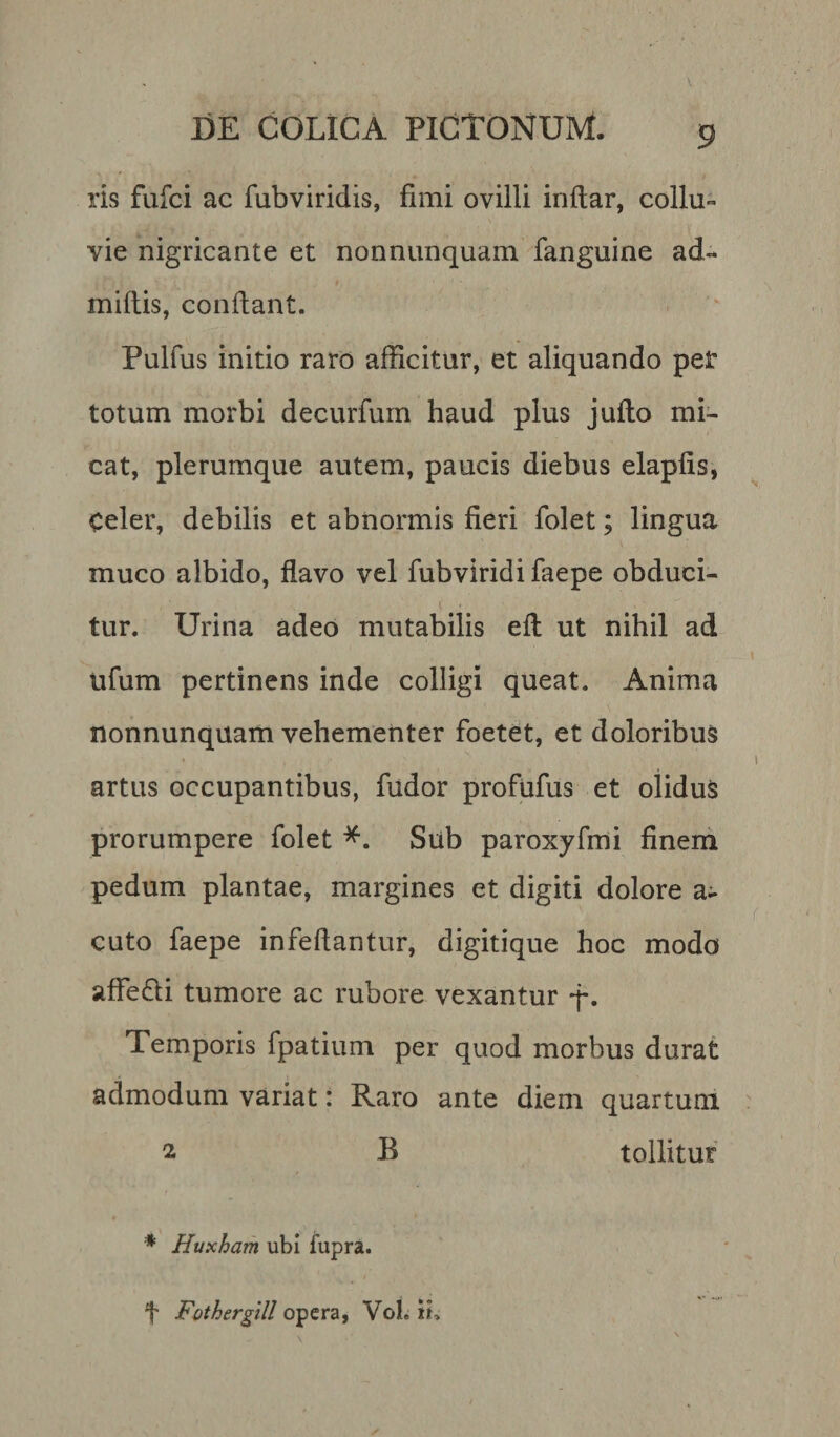 ris fufci ac fubviridis, fimi ovilli inftar, collu¬ vie nigricante et nonnunquam fanguine ad- miliis, confiant. Pulfus initio raro afficitur, et aliquando per totum morbi decurfum haud plus jufto mi¬ cat, plerumque autem, paucis diebus elapfis, celer, debilis et abnormis fieri folet; lingua muco albido, flavo vel fubviridi faepe obduci¬ tur. Urina adeo mutabilis eft ut nihil ad ufum pertinens inde colligi queat. Anima nonnunquam vehementer foetet, et doloribus artus occupantibus, fudor profufus et olidus prorumpere folet *. Sub paroxyfmi finem pedum plantae, margines et digiti dolore a- cuto faepe infeftantur, digitique hoc modo affefli tumore ac rubore vexantur -j-. Temporis fpatium per quod morbus durat admodum variat: Raro ante diem quartum 2 B tollitur * Huxham ubi fupra. f Fotherglll opera, Voh ih