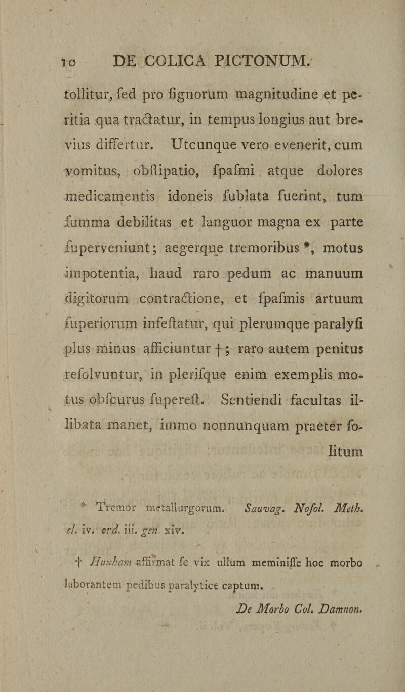 tollitur, fed pro lignorum magnitudine et pe¬ ritia qua tradatur, in tempus longius aut bre¬ vius differtur. Utcunque vero evenerit, cum vomitus, obflipatio, fpafmi atque dolores medicamentis idoneis fubiata fuerint, tum fumma debilitas et languor magna ex parte fuperveniunt; aegerque tremoribus *, motus impotentia, haud raro pedum ac manuum digitorum contradione, et fpafmis artuum fuperiorum infeftatur, qui plerumque paralyli plus minus afficiuntur f; raro autem penitus refolvuntur, in plerifque enim exemplis mo¬ tus obfcurus fupereft. Sentiendi facultas il¬ libata manet, immo nonnumquam praeter fo- litum * Tremor metallurgorum. Sauvag. NofoL Melh. cl iv. crd. iii. gcn. xiv. f Hutcham affirmat fe vix nilum meminiffe hoc morbo * &lt; laborantem pedibus paralytice captum. v De Morbo Coi. Damnon.